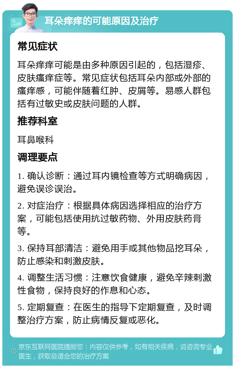 耳朵痒痒的可能原因及治疗 常见症状 耳朵痒痒可能是由多种原因引起的，包括湿疹、皮肤瘙痒症等。常见症状包括耳朵内部或外部的瘙痒感，可能伴随着红肿、皮屑等。易感人群包括有过敏史或皮肤问题的人群。 推荐科室 耳鼻喉科 调理要点 1. 确认诊断：通过耳内镜检查等方式明确病因，避免误诊误治。 2. 对症治疗：根据具体病因选择相应的治疗方案，可能包括使用抗过敏药物、外用皮肤药膏等。 3. 保持耳部清洁：避免用手或其他物品挖耳朵，防止感染和刺激皮肤。 4. 调整生活习惯：注意饮食健康，避免辛辣刺激性食物，保持良好的作息和心态。 5. 定期复查：在医生的指导下定期复查，及时调整治疗方案，防止病情反复或恶化。