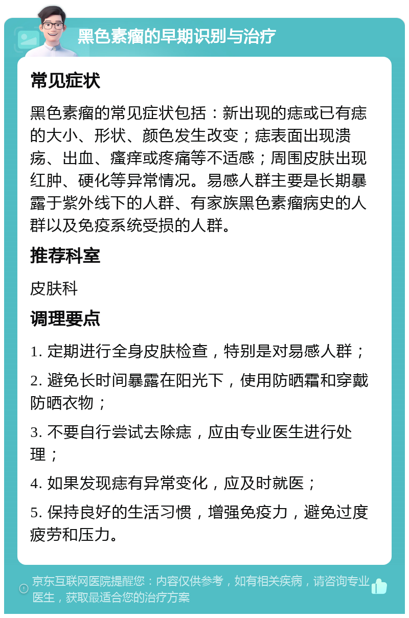 黑色素瘤的早期识别与治疗 常见症状 黑色素瘤的常见症状包括：新出现的痣或已有痣的大小、形状、颜色发生改变；痣表面出现溃疡、出血、瘙痒或疼痛等不适感；周围皮肤出现红肿、硬化等异常情况。易感人群主要是长期暴露于紫外线下的人群、有家族黑色素瘤病史的人群以及免疫系统受损的人群。 推荐科室 皮肤科 调理要点 1. 定期进行全身皮肤检查，特别是对易感人群； 2. 避免长时间暴露在阳光下，使用防晒霜和穿戴防晒衣物； 3. 不要自行尝试去除痣，应由专业医生进行处理； 4. 如果发现痣有异常变化，应及时就医； 5. 保持良好的生活习惯，增强免疫力，避免过度疲劳和压力。