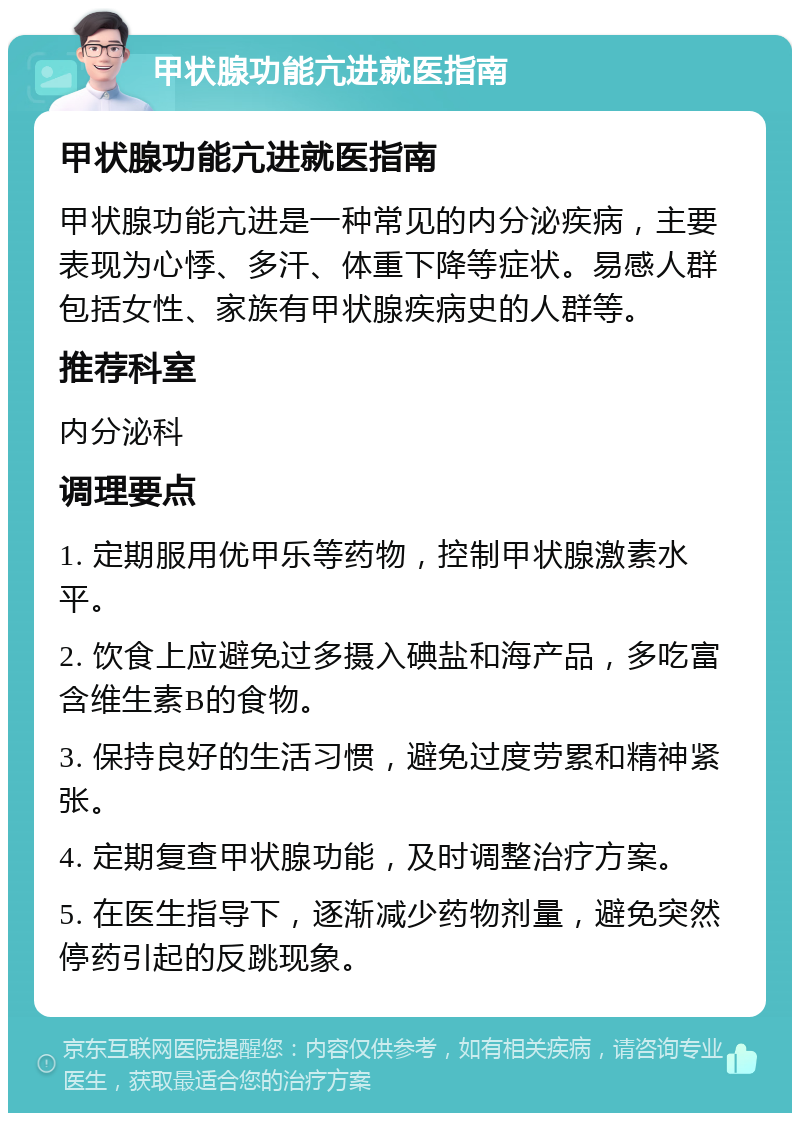 甲状腺功能亢进就医指南 甲状腺功能亢进就医指南 甲状腺功能亢进是一种常见的内分泌疾病，主要表现为心悸、多汗、体重下降等症状。易感人群包括女性、家族有甲状腺疾病史的人群等。 推荐科室 内分泌科 调理要点 1. 定期服用优甲乐等药物，控制甲状腺激素水平。 2. 饮食上应避免过多摄入碘盐和海产品，多吃富含维生素B的食物。 3. 保持良好的生活习惯，避免过度劳累和精神紧张。 4. 定期复查甲状腺功能，及时调整治疗方案。 5. 在医生指导下，逐渐减少药物剂量，避免突然停药引起的反跳现象。