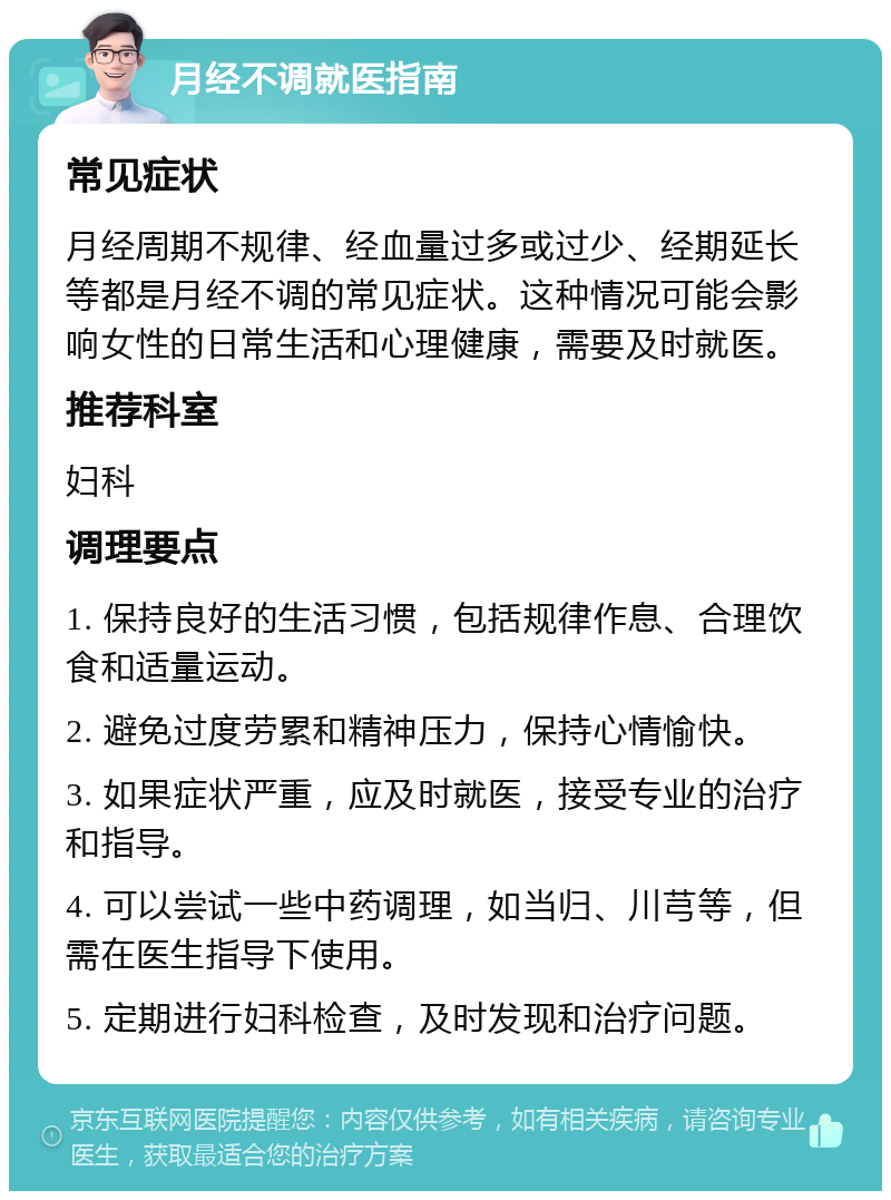 月经不调就医指南 常见症状 月经周期不规律、经血量过多或过少、经期延长等都是月经不调的常见症状。这种情况可能会影响女性的日常生活和心理健康，需要及时就医。 推荐科室 妇科 调理要点 1. 保持良好的生活习惯，包括规律作息、合理饮食和适量运动。 2. 避免过度劳累和精神压力，保持心情愉快。 3. 如果症状严重，应及时就医，接受专业的治疗和指导。 4. 可以尝试一些中药调理，如当归、川芎等，但需在医生指导下使用。 5. 定期进行妇科检查，及时发现和治疗问题。