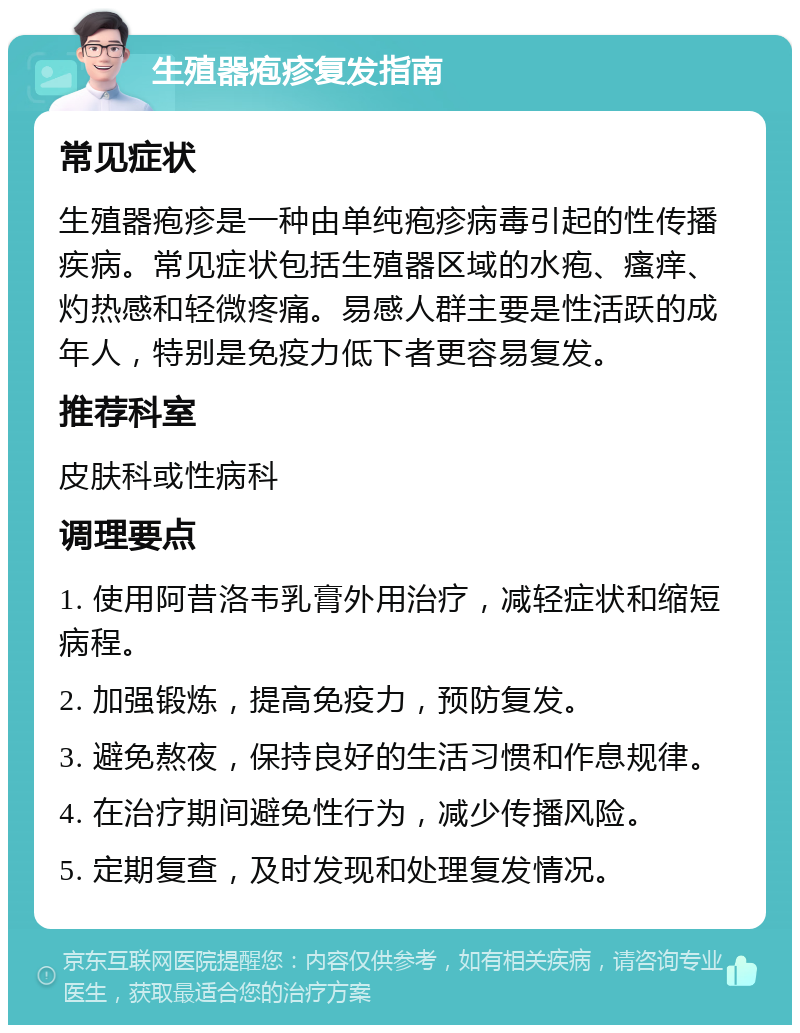 生殖器疱疹复发指南 常见症状 生殖器疱疹是一种由单纯疱疹病毒引起的性传播疾病。常见症状包括生殖器区域的水疱、瘙痒、灼热感和轻微疼痛。易感人群主要是性活跃的成年人，特别是免疫力低下者更容易复发。 推荐科室 皮肤科或性病科 调理要点 1. 使用阿昔洛韦乳膏外用治疗，减轻症状和缩短病程。 2. 加强锻炼，提高免疫力，预防复发。 3. 避免熬夜，保持良好的生活习惯和作息规律。 4. 在治疗期间避免性行为，减少传播风险。 5. 定期复查，及时发现和处理复发情况。