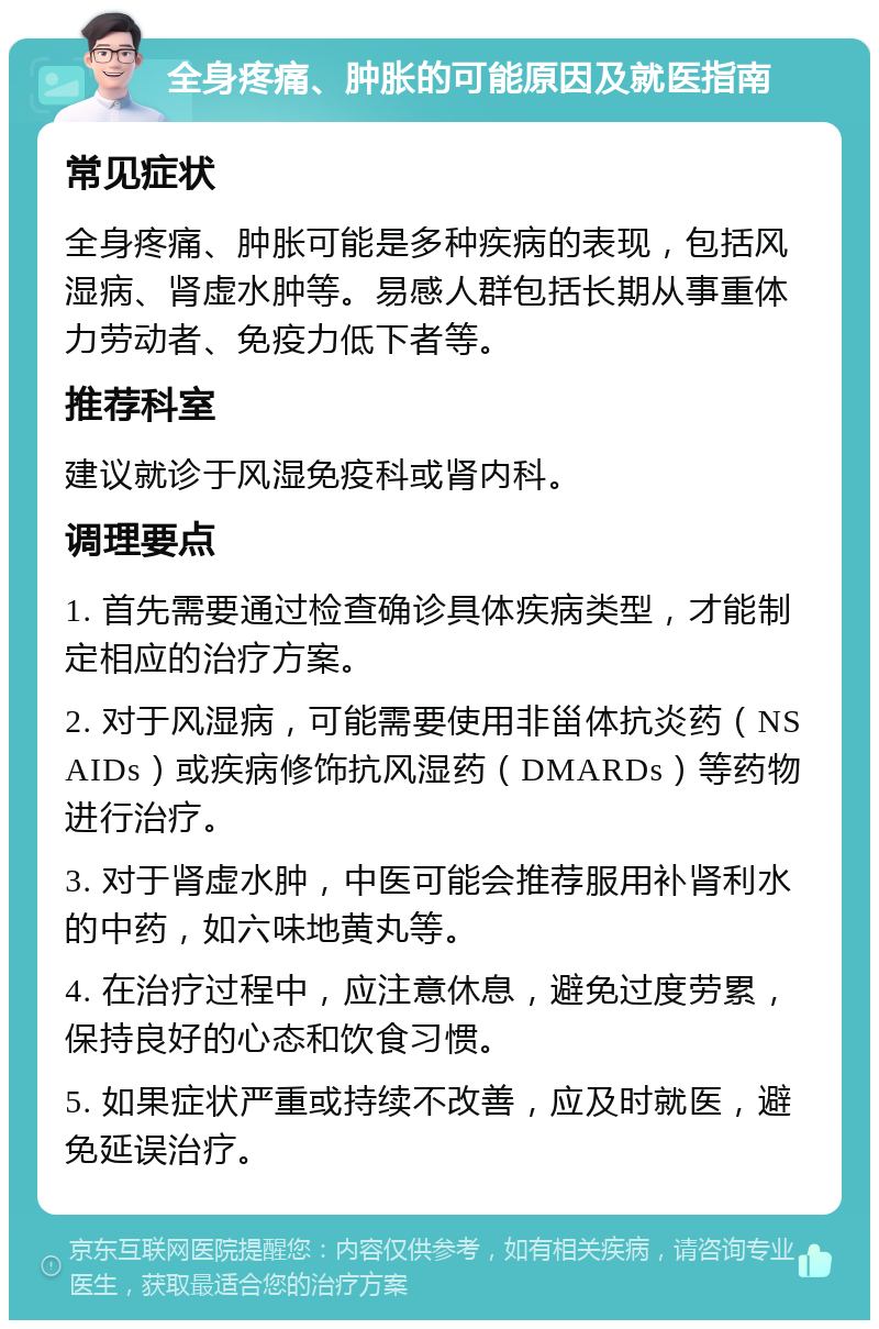 全身疼痛、肿胀的可能原因及就医指南 常见症状 全身疼痛、肿胀可能是多种疾病的表现，包括风湿病、肾虚水肿等。易感人群包括长期从事重体力劳动者、免疫力低下者等。 推荐科室 建议就诊于风湿免疫科或肾内科。 调理要点 1. 首先需要通过检查确诊具体疾病类型，才能制定相应的治疗方案。 2. 对于风湿病，可能需要使用非甾体抗炎药（NSAIDs）或疾病修饰抗风湿药（DMARDs）等药物进行治疗。 3. 对于肾虚水肿，中医可能会推荐服用补肾利水的中药，如六味地黄丸等。 4. 在治疗过程中，应注意休息，避免过度劳累，保持良好的心态和饮食习惯。 5. 如果症状严重或持续不改善，应及时就医，避免延误治疗。