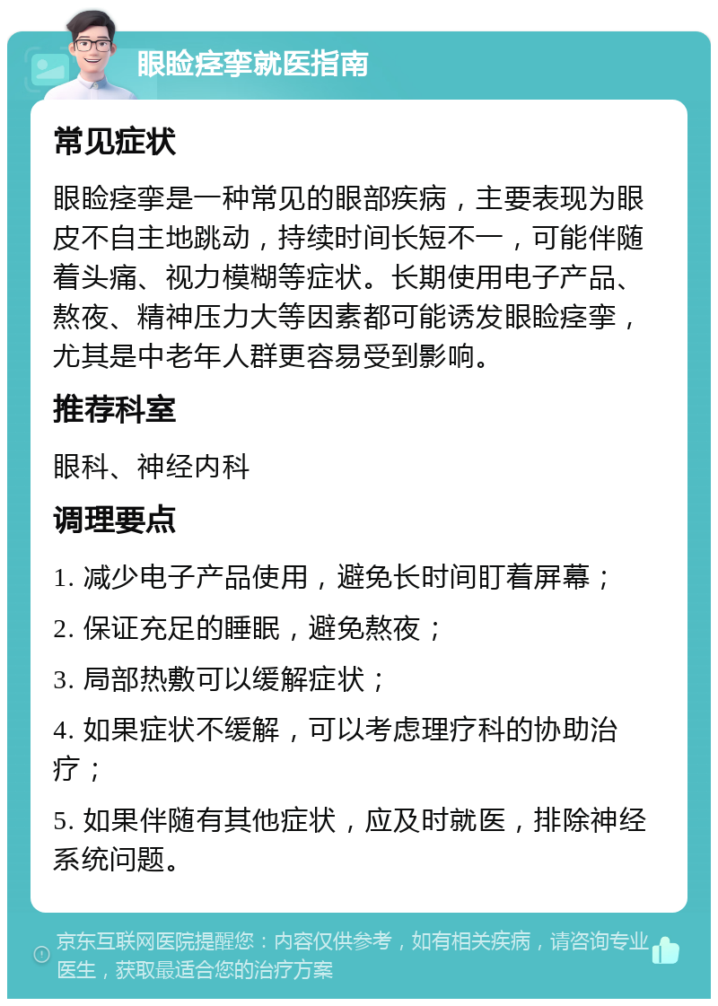 眼睑痉挛就医指南 常见症状 眼睑痉挛是一种常见的眼部疾病，主要表现为眼皮不自主地跳动，持续时间长短不一，可能伴随着头痛、视力模糊等症状。长期使用电子产品、熬夜、精神压力大等因素都可能诱发眼睑痉挛，尤其是中老年人群更容易受到影响。 推荐科室 眼科、神经内科 调理要点 1. 减少电子产品使用，避免长时间盯着屏幕； 2. 保证充足的睡眠，避免熬夜； 3. 局部热敷可以缓解症状； 4. 如果症状不缓解，可以考虑理疗科的协助治疗； 5. 如果伴随有其他症状，应及时就医，排除神经系统问题。