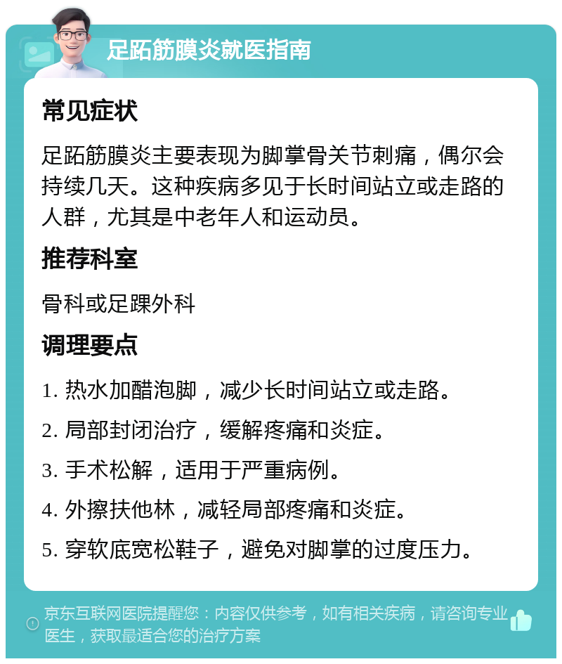 足跖筋膜炎就医指南 常见症状 足跖筋膜炎主要表现为脚掌骨关节刺痛，偶尔会持续几天。这种疾病多见于长时间站立或走路的人群，尤其是中老年人和运动员。 推荐科室 骨科或足踝外科 调理要点 1. 热水加醋泡脚，减少长时间站立或走路。 2. 局部封闭治疗，缓解疼痛和炎症。 3. 手术松解，适用于严重病例。 4. 外擦扶他林，减轻局部疼痛和炎症。 5. 穿软底宽松鞋子，避免对脚掌的过度压力。