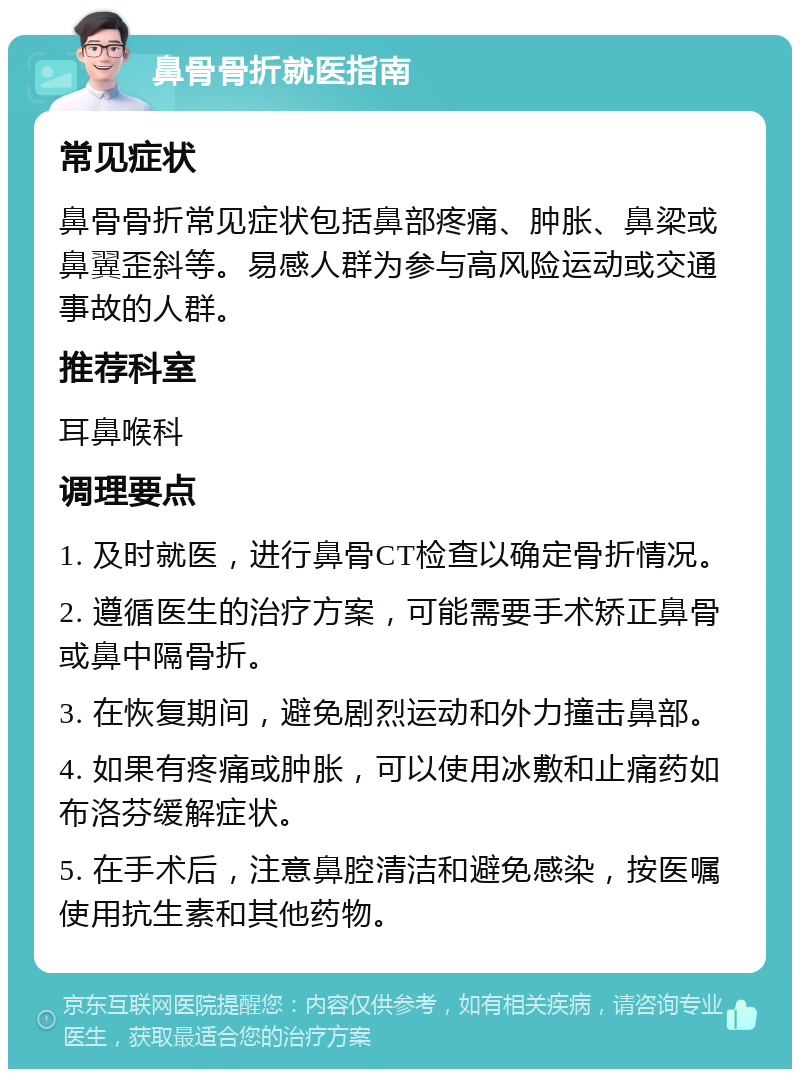 鼻骨骨折就医指南 常见症状 鼻骨骨折常见症状包括鼻部疼痛、肿胀、鼻梁或鼻翼歪斜等。易感人群为参与高风险运动或交通事故的人群。 推荐科室 耳鼻喉科 调理要点 1. 及时就医，进行鼻骨CT检查以确定骨折情况。 2. 遵循医生的治疗方案，可能需要手术矫正鼻骨或鼻中隔骨折。 3. 在恢复期间，避免剧烈运动和外力撞击鼻部。 4. 如果有疼痛或肿胀，可以使用冰敷和止痛药如布洛芬缓解症状。 5. 在手术后，注意鼻腔清洁和避免感染，按医嘱使用抗生素和其他药物。