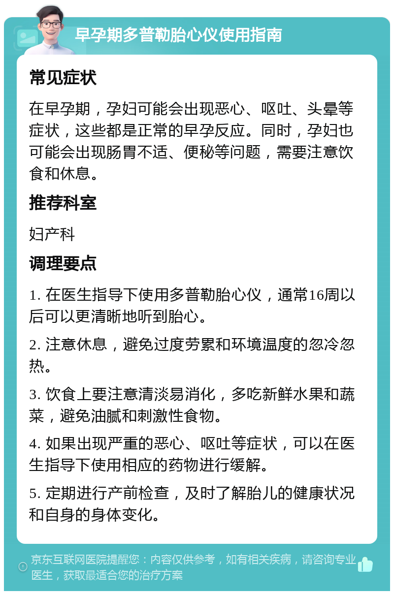 早孕期多普勒胎心仪使用指南 常见症状 在早孕期，孕妇可能会出现恶心、呕吐、头晕等症状，这些都是正常的早孕反应。同时，孕妇也可能会出现肠胃不适、便秘等问题，需要注意饮食和休息。 推荐科室 妇产科 调理要点 1. 在医生指导下使用多普勒胎心仪，通常16周以后可以更清晰地听到胎心。 2. 注意休息，避免过度劳累和环境温度的忽冷忽热。 3. 饮食上要注意清淡易消化，多吃新鲜水果和蔬菜，避免油腻和刺激性食物。 4. 如果出现严重的恶心、呕吐等症状，可以在医生指导下使用相应的药物进行缓解。 5. 定期进行产前检查，及时了解胎儿的健康状况和自身的身体变化。