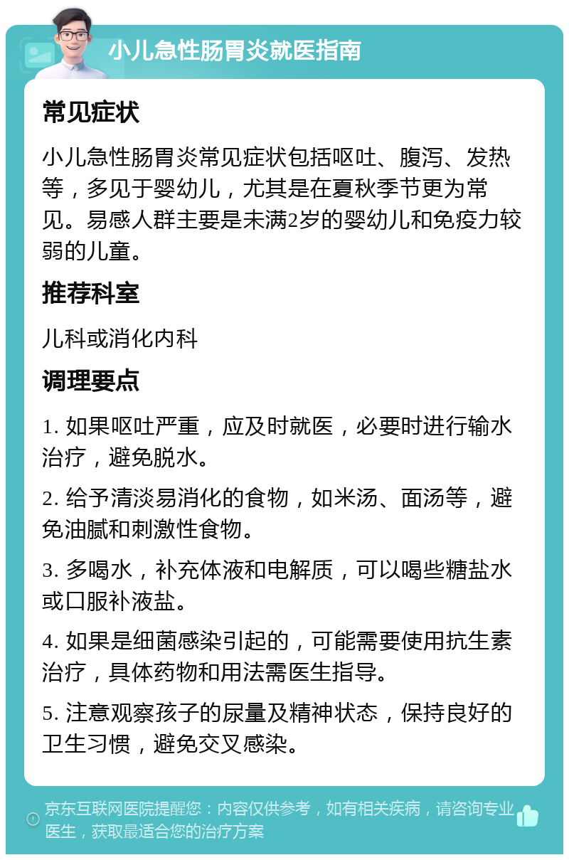 小儿急性肠胃炎就医指南 常见症状 小儿急性肠胃炎常见症状包括呕吐、腹泻、发热等，多见于婴幼儿，尤其是在夏秋季节更为常见。易感人群主要是未满2岁的婴幼儿和免疫力较弱的儿童。 推荐科室 儿科或消化内科 调理要点 1. 如果呕吐严重，应及时就医，必要时进行输水治疗，避免脱水。 2. 给予清淡易消化的食物，如米汤、面汤等，避免油腻和刺激性食物。 3. 多喝水，补充体液和电解质，可以喝些糖盐水或口服补液盐。 4. 如果是细菌感染引起的，可能需要使用抗生素治疗，具体药物和用法需医生指导。 5. 注意观察孩子的尿量及精神状态，保持良好的卫生习惯，避免交叉感染。