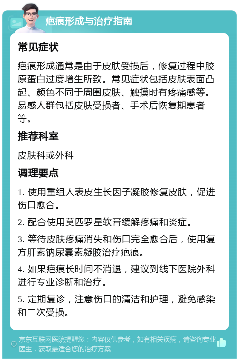 疤痕形成与治疗指南 常见症状 疤痕形成通常是由于皮肤受损后，修复过程中胶原蛋白过度增生所致。常见症状包括皮肤表面凸起、颜色不同于周围皮肤、触摸时有疼痛感等。易感人群包括皮肤受损者、手术后恢复期患者等。 推荐科室 皮肤科或外科 调理要点 1. 使用重组人表皮生长因子凝胶修复皮肤，促进伤口愈合。 2. 配合使用莫匹罗星软膏缓解疼痛和炎症。 3. 等待皮肤疼痛消失和伤口完全愈合后，使用复方肝素钠尿囊素凝胶治疗疤痕。 4. 如果疤痕长时间不消退，建议到线下医院外科进行专业诊断和治疗。 5. 定期复诊，注意伤口的清洁和护理，避免感染和二次受损。