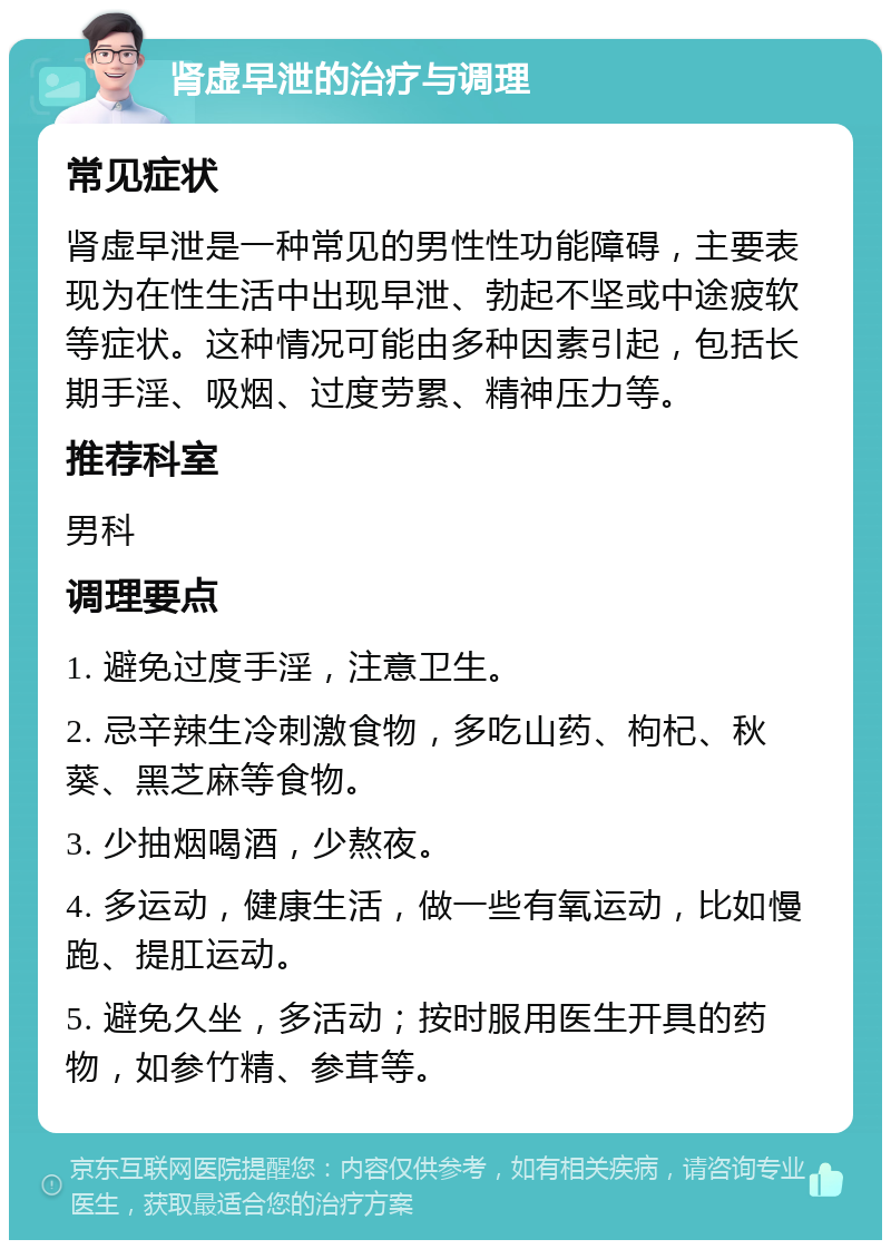 肾虚早泄的治疗与调理 常见症状 肾虚早泄是一种常见的男性性功能障碍，主要表现为在性生活中出现早泄、勃起不坚或中途疲软等症状。这种情况可能由多种因素引起，包括长期手淫、吸烟、过度劳累、精神压力等。 推荐科室 男科 调理要点 1. 避免过度手淫，注意卫生。 2. 忌辛辣生冷刺激食物，多吃山药、枸杞、秋葵、黑芝麻等食物。 3. 少抽烟喝酒，少熬夜。 4. 多运动，健康生活，做一些有氧运动，比如慢跑、提肛运动。 5. 避免久坐，多活动；按时服用医生开具的药物，如参竹精、参茸等。