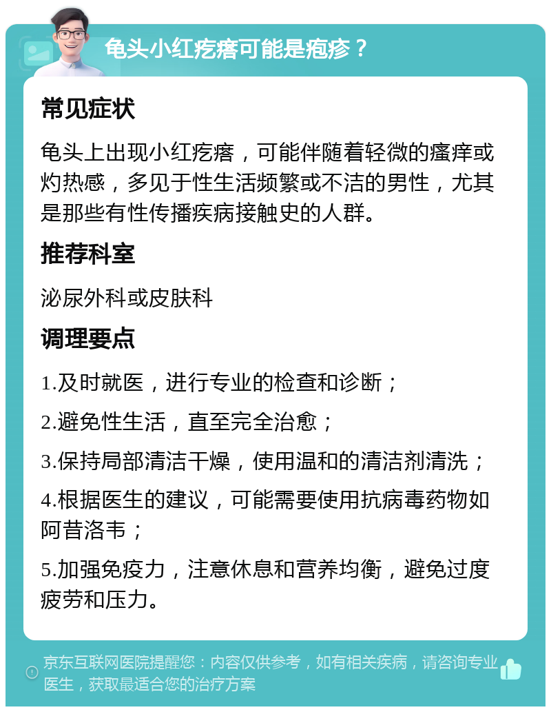 龟头小红疙瘩可能是疱疹？ 常见症状 龟头上出现小红疙瘩，可能伴随着轻微的瘙痒或灼热感，多见于性生活频繁或不洁的男性，尤其是那些有性传播疾病接触史的人群。 推荐科室 泌尿外科或皮肤科 调理要点 1.及时就医，进行专业的检查和诊断； 2.避免性生活，直至完全治愈； 3.保持局部清洁干燥，使用温和的清洁剂清洗； 4.根据医生的建议，可能需要使用抗病毒药物如阿昔洛韦； 5.加强免疫力，注意休息和营养均衡，避免过度疲劳和压力。