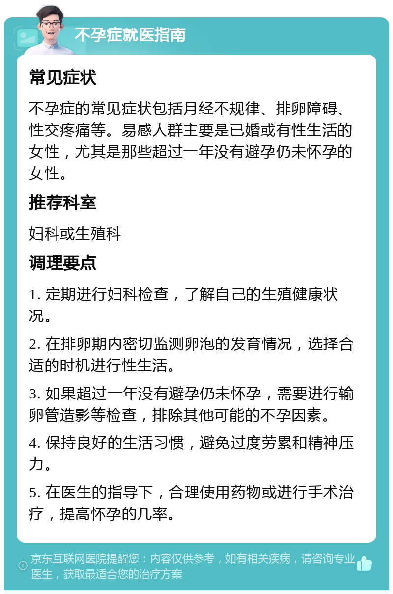 不孕症就医指南 常见症状 不孕症的常见症状包括月经不规律、排卵障碍、性交疼痛等。易感人群主要是已婚或有性生活的女性，尤其是那些超过一年没有避孕仍未怀孕的女性。 推荐科室 妇科或生殖科 调理要点 1. 定期进行妇科检查，了解自己的生殖健康状况。 2. 在排卵期内密切监测卵泡的发育情况，选择合适的时机进行性生活。 3. 如果超过一年没有避孕仍未怀孕，需要进行输卵管造影等检查，排除其他可能的不孕因素。 4. 保持良好的生活习惯，避免过度劳累和精神压力。 5. 在医生的指导下，合理使用药物或进行手术治疗，提高怀孕的几率。