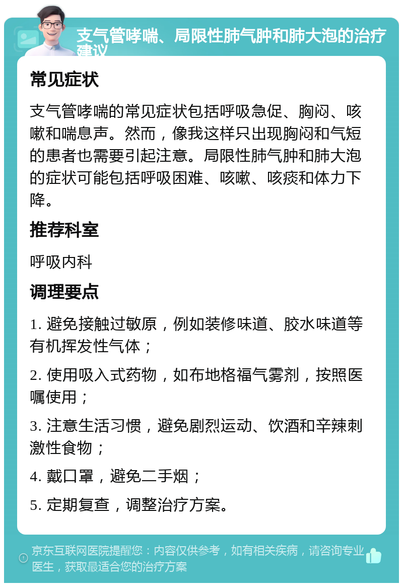 支气管哮喘、局限性肺气肿和肺大泡的治疗建议 常见症状 支气管哮喘的常见症状包括呼吸急促、胸闷、咳嗽和喘息声。然而，像我这样只出现胸闷和气短的患者也需要引起注意。局限性肺气肿和肺大泡的症状可能包括呼吸困难、咳嗽、咳痰和体力下降。 推荐科室 呼吸内科 调理要点 1. 避免接触过敏原，例如装修味道、胶水味道等有机挥发性气体； 2. 使用吸入式药物，如布地格福气雾剂，按照医嘱使用； 3. 注意生活习惯，避免剧烈运动、饮酒和辛辣刺激性食物； 4. 戴口罩，避免二手烟； 5. 定期复查，调整治疗方案。