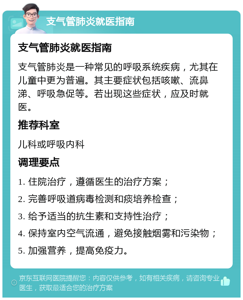 支气管肺炎就医指南 支气管肺炎就医指南 支气管肺炎是一种常见的呼吸系统疾病，尤其在儿童中更为普遍。其主要症状包括咳嗽、流鼻涕、呼吸急促等。若出现这些症状，应及时就医。 推荐科室 儿科或呼吸内科 调理要点 1. 住院治疗，遵循医生的治疗方案； 2. 完善呼吸道病毒检测和痰培养检查； 3. 给予适当的抗生素和支持性治疗； 4. 保持室内空气流通，避免接触烟雾和污染物； 5. 加强营养，提高免疫力。