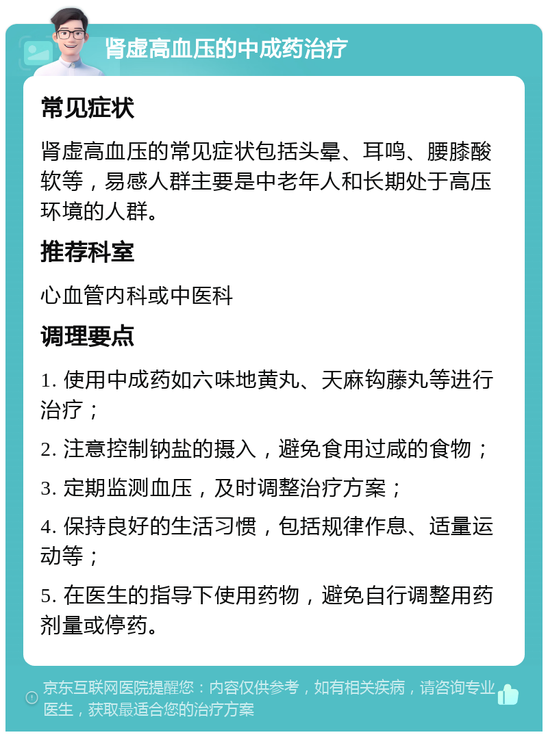 肾虚高血压的中成药治疗 常见症状 肾虚高血压的常见症状包括头晕、耳鸣、腰膝酸软等，易感人群主要是中老年人和长期处于高压环境的人群。 推荐科室 心血管内科或中医科 调理要点 1. 使用中成药如六味地黄丸、天麻钩藤丸等进行治疗； 2. 注意控制钠盐的摄入，避免食用过咸的食物； 3. 定期监测血压，及时调整治疗方案； 4. 保持良好的生活习惯，包括规律作息、适量运动等； 5. 在医生的指导下使用药物，避免自行调整用药剂量或停药。