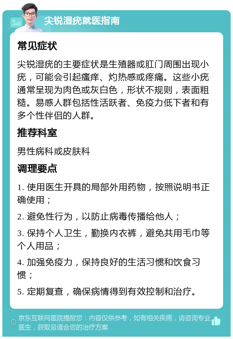 尖锐湿疣就医指南 常见症状 尖锐湿疣的主要症状是生殖器或肛门周围出现小疣，可能会引起瘙痒、灼热感或疼痛。这些小疣通常呈现为肉色或灰白色，形状不规则，表面粗糙。易感人群包括性活跃者、免疫力低下者和有多个性伴侣的人群。 推荐科室 男性病科或皮肤科 调理要点 1. 使用医生开具的局部外用药物，按照说明书正确使用； 2. 避免性行为，以防止病毒传播给他人； 3. 保持个人卫生，勤换内衣裤，避免共用毛巾等个人用品； 4. 加强免疫力，保持良好的生活习惯和饮食习惯； 5. 定期复查，确保病情得到有效控制和治疗。