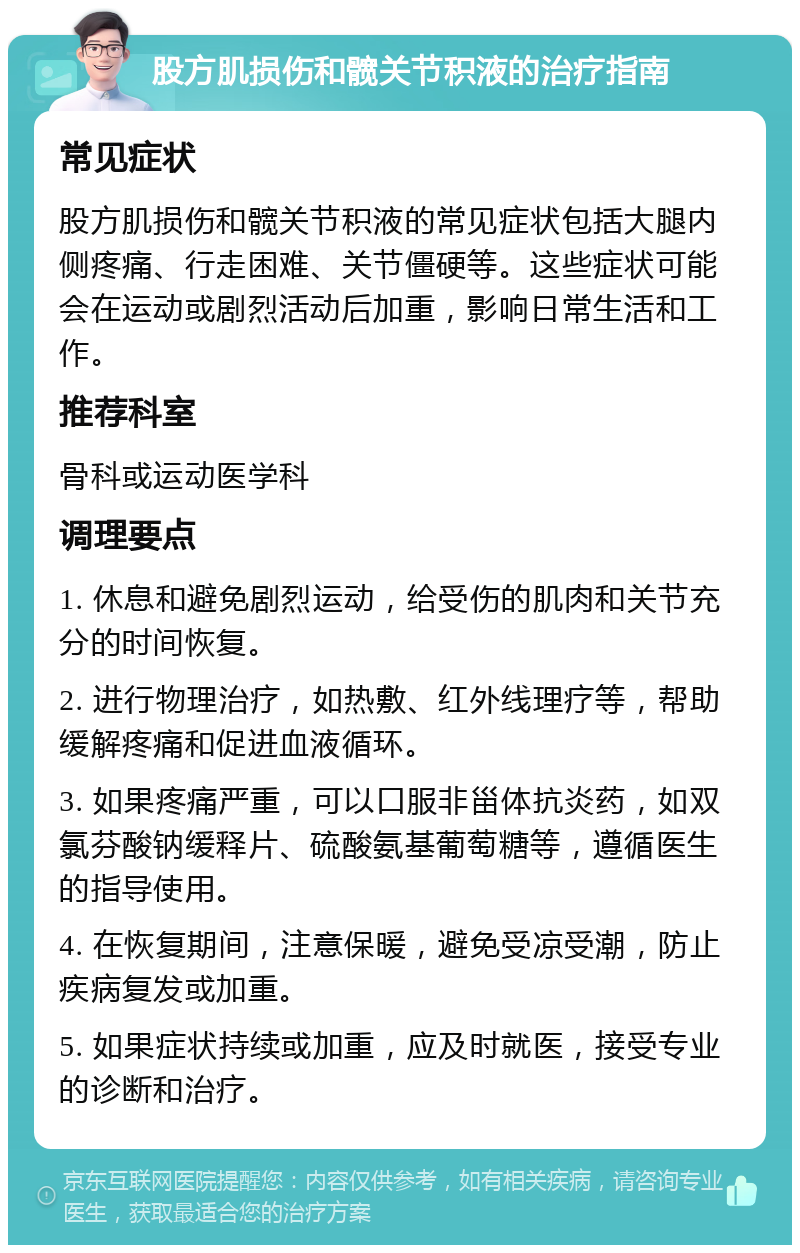 股方肌损伤和髋关节积液的治疗指南 常见症状 股方肌损伤和髋关节积液的常见症状包括大腿内侧疼痛、行走困难、关节僵硬等。这些症状可能会在运动或剧烈活动后加重，影响日常生活和工作。 推荐科室 骨科或运动医学科 调理要点 1. 休息和避免剧烈运动，给受伤的肌肉和关节充分的时间恢复。 2. 进行物理治疗，如热敷、红外线理疗等，帮助缓解疼痛和促进血液循环。 3. 如果疼痛严重，可以口服非甾体抗炎药，如双氯芬酸钠缓释片、硫酸氨基葡萄糖等，遵循医生的指导使用。 4. 在恢复期间，注意保暖，避免受凉受潮，防止疾病复发或加重。 5. 如果症状持续或加重，应及时就医，接受专业的诊断和治疗。