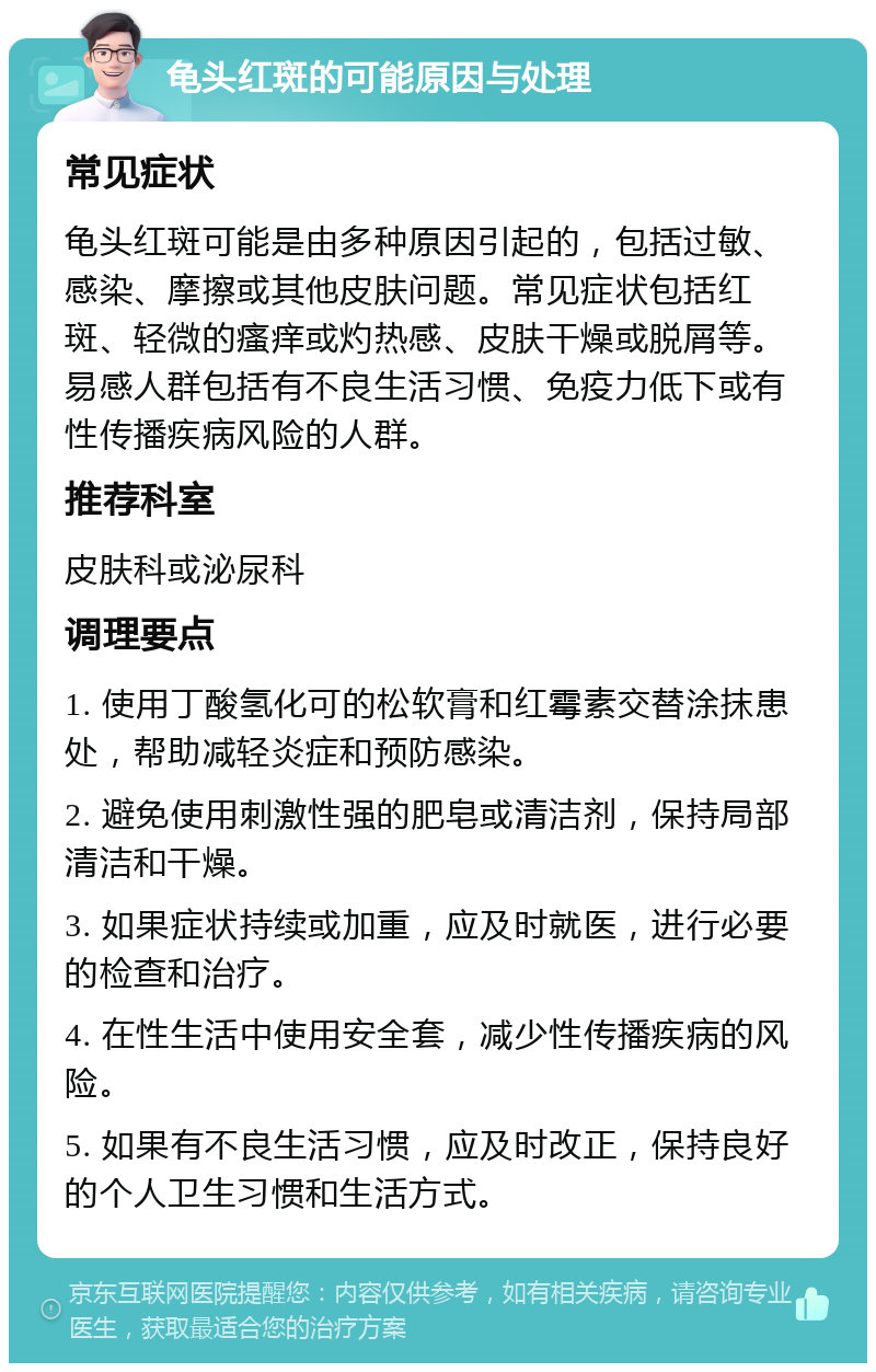 龟头红斑的可能原因与处理 常见症状 龟头红斑可能是由多种原因引起的，包括过敏、感染、摩擦或其他皮肤问题。常见症状包括红斑、轻微的瘙痒或灼热感、皮肤干燥或脱屑等。易感人群包括有不良生活习惯、免疫力低下或有性传播疾病风险的人群。 推荐科室 皮肤科或泌尿科 调理要点 1. 使用丁酸氢化可的松软膏和红霉素交替涂抹患处，帮助减轻炎症和预防感染。 2. 避免使用刺激性强的肥皂或清洁剂，保持局部清洁和干燥。 3. 如果症状持续或加重，应及时就医，进行必要的检查和治疗。 4. 在性生活中使用安全套，减少性传播疾病的风险。 5. 如果有不良生活习惯，应及时改正，保持良好的个人卫生习惯和生活方式。