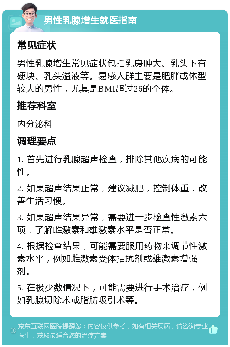 男性乳腺增生就医指南 常见症状 男性乳腺增生常见症状包括乳房肿大、乳头下有硬块、乳头溢液等。易感人群主要是肥胖或体型较大的男性，尤其是BMI超过26的个体。 推荐科室 内分泌科 调理要点 1. 首先进行乳腺超声检查，排除其他疾病的可能性。 2. 如果超声结果正常，建议减肥，控制体重，改善生活习惯。 3. 如果超声结果异常，需要进一步检查性激素六项，了解雌激素和雄激素水平是否正常。 4. 根据检查结果，可能需要服用药物来调节性激素水平，例如雌激素受体拮抗剂或雄激素增强剂。 5. 在极少数情况下，可能需要进行手术治疗，例如乳腺切除术或脂肪吸引术等。