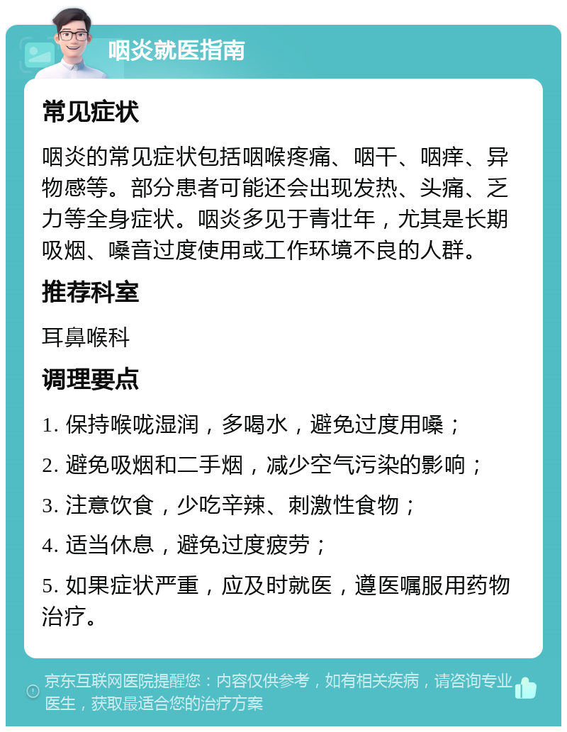 咽炎就医指南 常见症状 咽炎的常见症状包括咽喉疼痛、咽干、咽痒、异物感等。部分患者可能还会出现发热、头痛、乏力等全身症状。咽炎多见于青壮年，尤其是长期吸烟、嗓音过度使用或工作环境不良的人群。 推荐科室 耳鼻喉科 调理要点 1. 保持喉咙湿润，多喝水，避免过度用嗓； 2. 避免吸烟和二手烟，减少空气污染的影响； 3. 注意饮食，少吃辛辣、刺激性食物； 4. 适当休息，避免过度疲劳； 5. 如果症状严重，应及时就医，遵医嘱服用药物治疗。