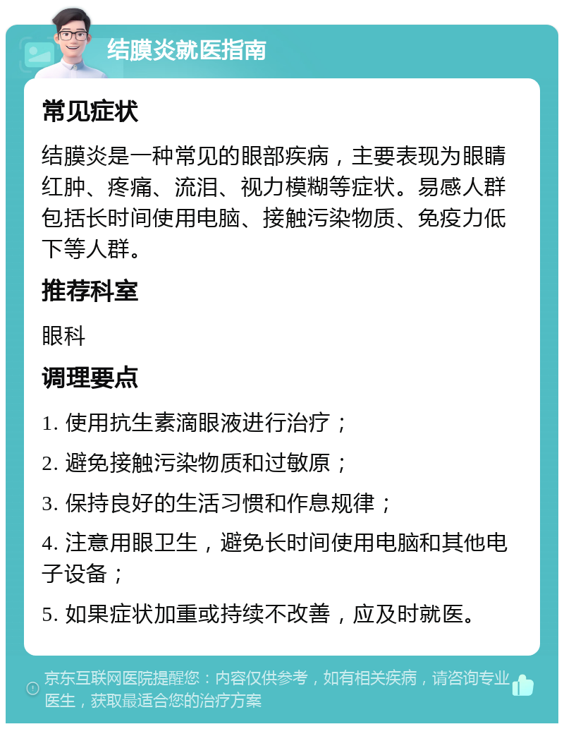 结膜炎就医指南 常见症状 结膜炎是一种常见的眼部疾病，主要表现为眼睛红肿、疼痛、流泪、视力模糊等症状。易感人群包括长时间使用电脑、接触污染物质、免疫力低下等人群。 推荐科室 眼科 调理要点 1. 使用抗生素滴眼液进行治疗； 2. 避免接触污染物质和过敏原； 3. 保持良好的生活习惯和作息规律； 4. 注意用眼卫生，避免长时间使用电脑和其他电子设备； 5. 如果症状加重或持续不改善，应及时就医。