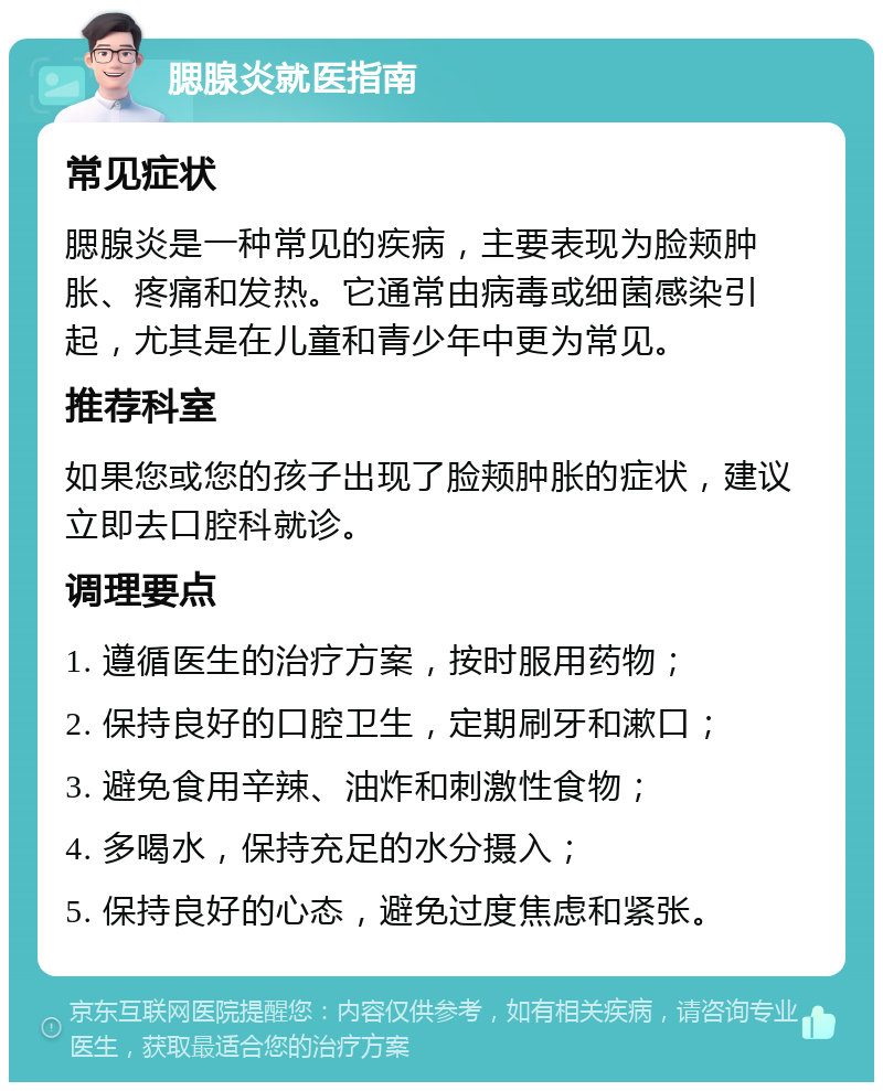 腮腺炎就医指南 常见症状 腮腺炎是一种常见的疾病，主要表现为脸颊肿胀、疼痛和发热。它通常由病毒或细菌感染引起，尤其是在儿童和青少年中更为常见。 推荐科室 如果您或您的孩子出现了脸颊肿胀的症状，建议立即去口腔科就诊。 调理要点 1. 遵循医生的治疗方案，按时服用药物； 2. 保持良好的口腔卫生，定期刷牙和漱口； 3. 避免食用辛辣、油炸和刺激性食物； 4. 多喝水，保持充足的水分摄入； 5. 保持良好的心态，避免过度焦虑和紧张。