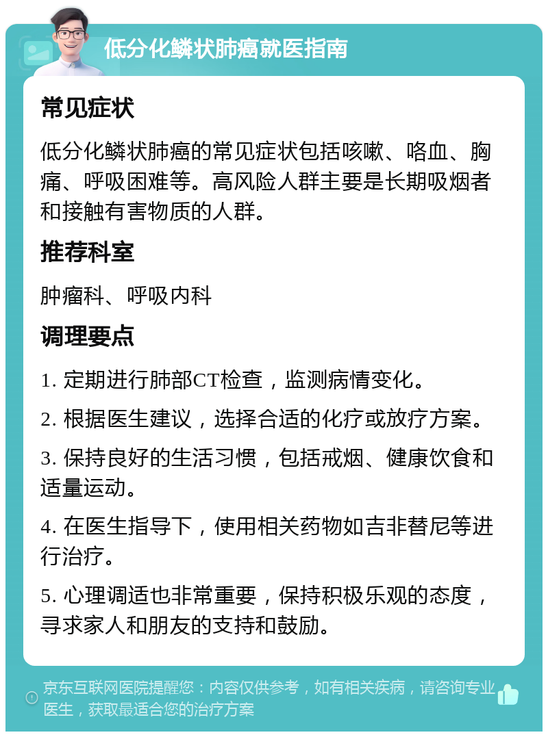 低分化鳞状肺癌就医指南 常见症状 低分化鳞状肺癌的常见症状包括咳嗽、咯血、胸痛、呼吸困难等。高风险人群主要是长期吸烟者和接触有害物质的人群。 推荐科室 肿瘤科、呼吸内科 调理要点 1. 定期进行肺部CT检查，监测病情变化。 2. 根据医生建议，选择合适的化疗或放疗方案。 3. 保持良好的生活习惯，包括戒烟、健康饮食和适量运动。 4. 在医生指导下，使用相关药物如吉非替尼等进行治疗。 5. 心理调适也非常重要，保持积极乐观的态度，寻求家人和朋友的支持和鼓励。