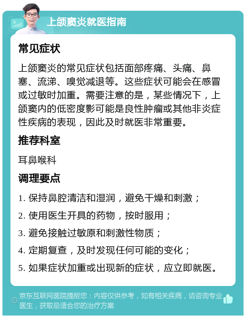 上颌窦炎就医指南 常见症状 上颌窦炎的常见症状包括面部疼痛、头痛、鼻塞、流涕、嗅觉减退等。这些症状可能会在感冒或过敏时加重。需要注意的是，某些情况下，上颌窦内的低密度影可能是良性肿瘤或其他非炎症性疾病的表现，因此及时就医非常重要。 推荐科室 耳鼻喉科 调理要点 1. 保持鼻腔清洁和湿润，避免干燥和刺激； 2. 使用医生开具的药物，按时服用； 3. 避免接触过敏原和刺激性物质； 4. 定期复查，及时发现任何可能的变化； 5. 如果症状加重或出现新的症状，应立即就医。