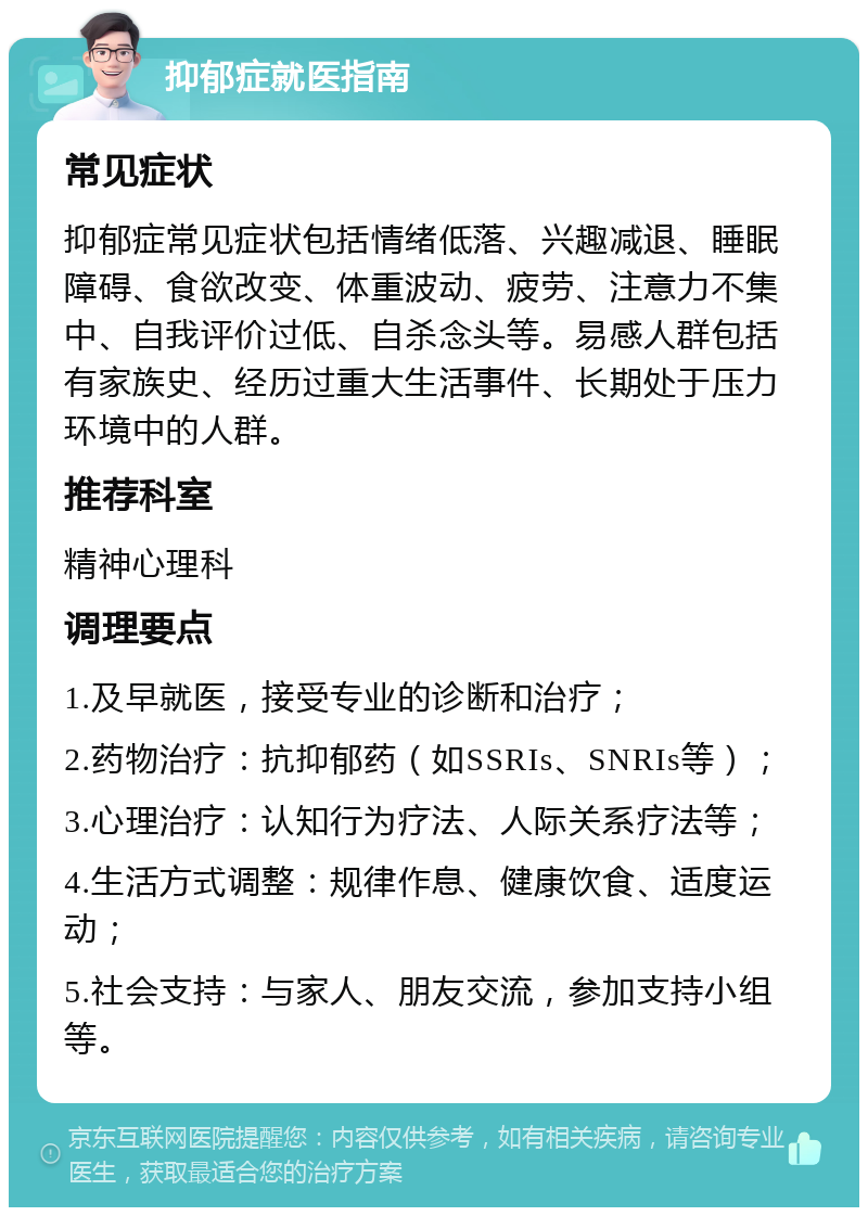 抑郁症就医指南 常见症状 抑郁症常见症状包括情绪低落、兴趣减退、睡眠障碍、食欲改变、体重波动、疲劳、注意力不集中、自我评价过低、自杀念头等。易感人群包括有家族史、经历过重大生活事件、长期处于压力环境中的人群。 推荐科室 精神心理科 调理要点 1.及早就医，接受专业的诊断和治疗； 2.药物治疗：抗抑郁药（如SSRIs、SNRIs等）； 3.心理治疗：认知行为疗法、人际关系疗法等； 4.生活方式调整：规律作息、健康饮食、适度运动； 5.社会支持：与家人、朋友交流，参加支持小组等。