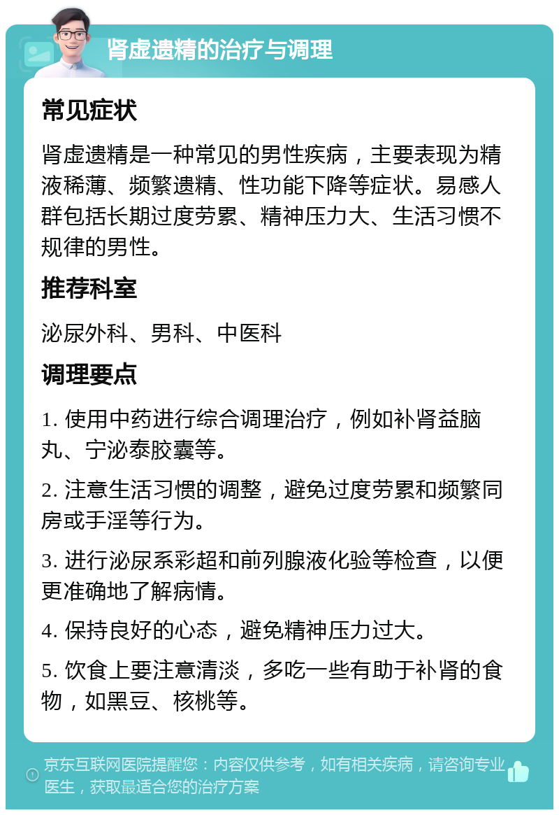 肾虚遗精的治疗与调理 常见症状 肾虚遗精是一种常见的男性疾病，主要表现为精液稀薄、频繁遗精、性功能下降等症状。易感人群包括长期过度劳累、精神压力大、生活习惯不规律的男性。 推荐科室 泌尿外科、男科、中医科 调理要点 1. 使用中药进行综合调理治疗，例如补肾益脑丸、宁泌泰胶囊等。 2. 注意生活习惯的调整，避免过度劳累和频繁同房或手淫等行为。 3. 进行泌尿系彩超和前列腺液化验等检查，以便更准确地了解病情。 4. 保持良好的心态，避免精神压力过大。 5. 饮食上要注意清淡，多吃一些有助于补肾的食物，如黑豆、核桃等。