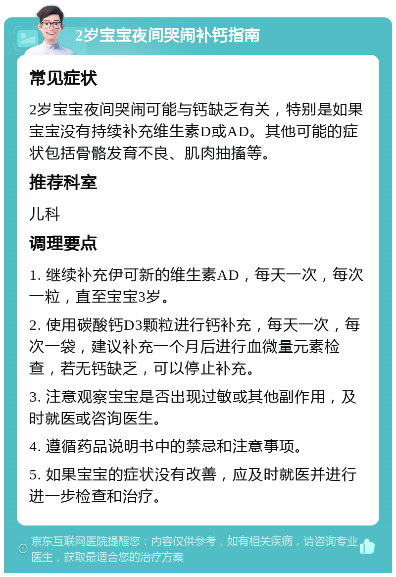 2岁宝宝夜间哭闹补钙指南 常见症状 2岁宝宝夜间哭闹可能与钙缺乏有关，特别是如果宝宝没有持续补充维生素D或AD。其他可能的症状包括骨骼发育不良、肌肉抽搐等。 推荐科室 儿科 调理要点 1. 继续补充伊可新的维生素AD，每天一次，每次一粒，直至宝宝3岁。 2. 使用碳酸钙D3颗粒进行钙补充，每天一次，每次一袋，建议补充一个月后进行血微量元素检查，若无钙缺乏，可以停止补充。 3. 注意观察宝宝是否出现过敏或其他副作用，及时就医或咨询医生。 4. 遵循药品说明书中的禁忌和注意事项。 5. 如果宝宝的症状没有改善，应及时就医并进行进一步检查和治疗。