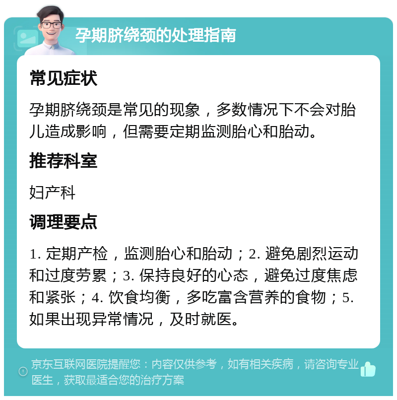 孕期脐绕颈的处理指南 常见症状 孕期脐绕颈是常见的现象，多数情况下不会对胎儿造成影响，但需要定期监测胎心和胎动。 推荐科室 妇产科 调理要点 1. 定期产检，监测胎心和胎动；2. 避免剧烈运动和过度劳累；3. 保持良好的心态，避免过度焦虑和紧张；4. 饮食均衡，多吃富含营养的食物；5. 如果出现异常情况，及时就医。