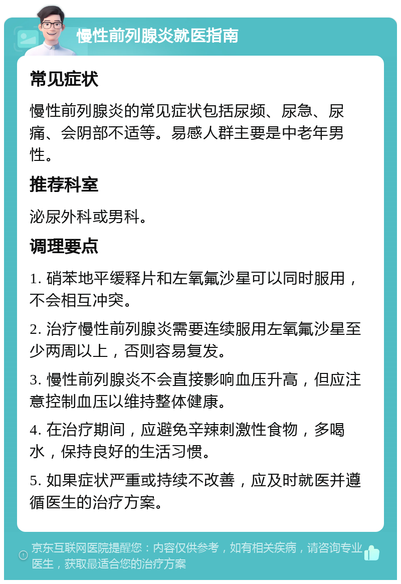 慢性前列腺炎就医指南 常见症状 慢性前列腺炎的常见症状包括尿频、尿急、尿痛、会阴部不适等。易感人群主要是中老年男性。 推荐科室 泌尿外科或男科。 调理要点 1. 硝苯地平缓释片和左氧氟沙星可以同时服用，不会相互冲突。 2. 治疗慢性前列腺炎需要连续服用左氧氟沙星至少两周以上，否则容易复发。 3. 慢性前列腺炎不会直接影响血压升高，但应注意控制血压以维持整体健康。 4. 在治疗期间，应避免辛辣刺激性食物，多喝水，保持良好的生活习惯。 5. 如果症状严重或持续不改善，应及时就医并遵循医生的治疗方案。