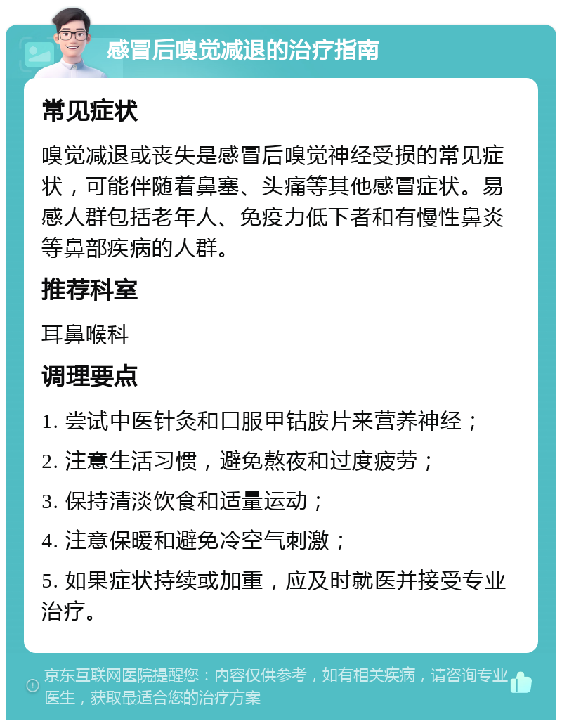 感冒后嗅觉减退的治疗指南 常见症状 嗅觉减退或丧失是感冒后嗅觉神经受损的常见症状，可能伴随着鼻塞、头痛等其他感冒症状。易感人群包括老年人、免疫力低下者和有慢性鼻炎等鼻部疾病的人群。 推荐科室 耳鼻喉科 调理要点 1. 尝试中医针灸和口服甲钴胺片来营养神经； 2. 注意生活习惯，避免熬夜和过度疲劳； 3. 保持清淡饮食和适量运动； 4. 注意保暖和避免冷空气刺激； 5. 如果症状持续或加重，应及时就医并接受专业治疗。