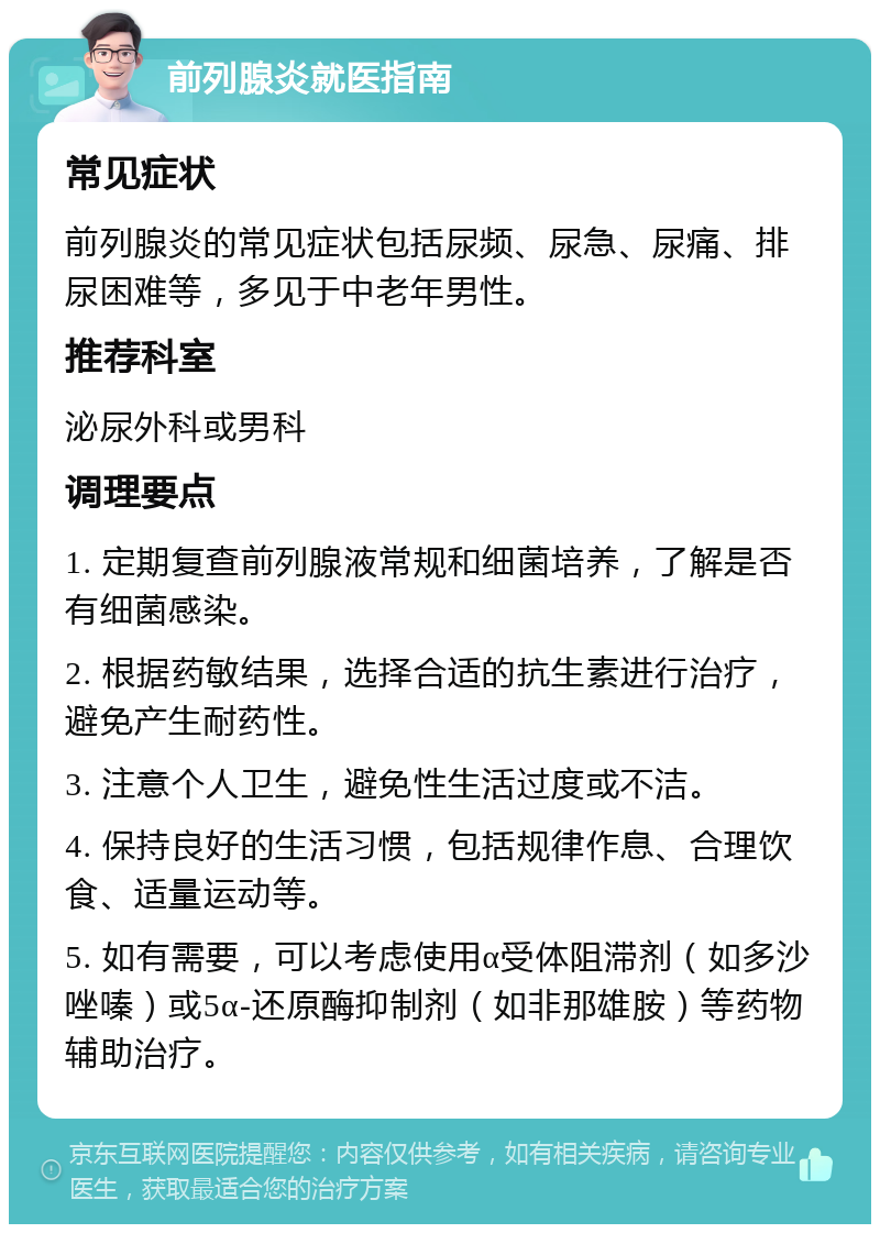 前列腺炎就医指南 常见症状 前列腺炎的常见症状包括尿频、尿急、尿痛、排尿困难等，多见于中老年男性。 推荐科室 泌尿外科或男科 调理要点 1. 定期复查前列腺液常规和细菌培养，了解是否有细菌感染。 2. 根据药敏结果，选择合适的抗生素进行治疗，避免产生耐药性。 3. 注意个人卫生，避免性生活过度或不洁。 4. 保持良好的生活习惯，包括规律作息、合理饮食、适量运动等。 5. 如有需要，可以考虑使用α受体阻滞剂（如多沙唑嗪）或5α-还原酶抑制剂（如非那雄胺）等药物辅助治疗。