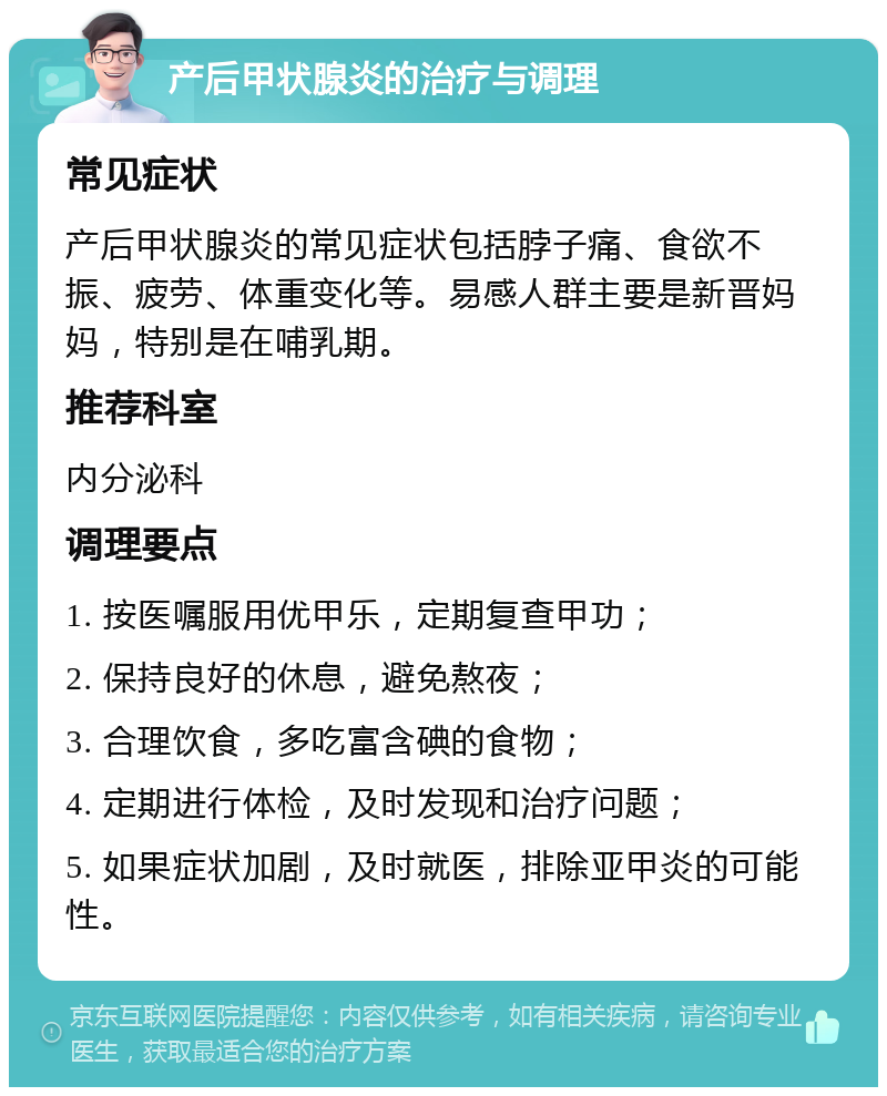 产后甲状腺炎的治疗与调理 常见症状 产后甲状腺炎的常见症状包括脖子痛、食欲不振、疲劳、体重变化等。易感人群主要是新晋妈妈，特别是在哺乳期。 推荐科室 内分泌科 调理要点 1. 按医嘱服用优甲乐，定期复查甲功； 2. 保持良好的休息，避免熬夜； 3. 合理饮食，多吃富含碘的食物； 4. 定期进行体检，及时发现和治疗问题； 5. 如果症状加剧，及时就医，排除亚甲炎的可能性。