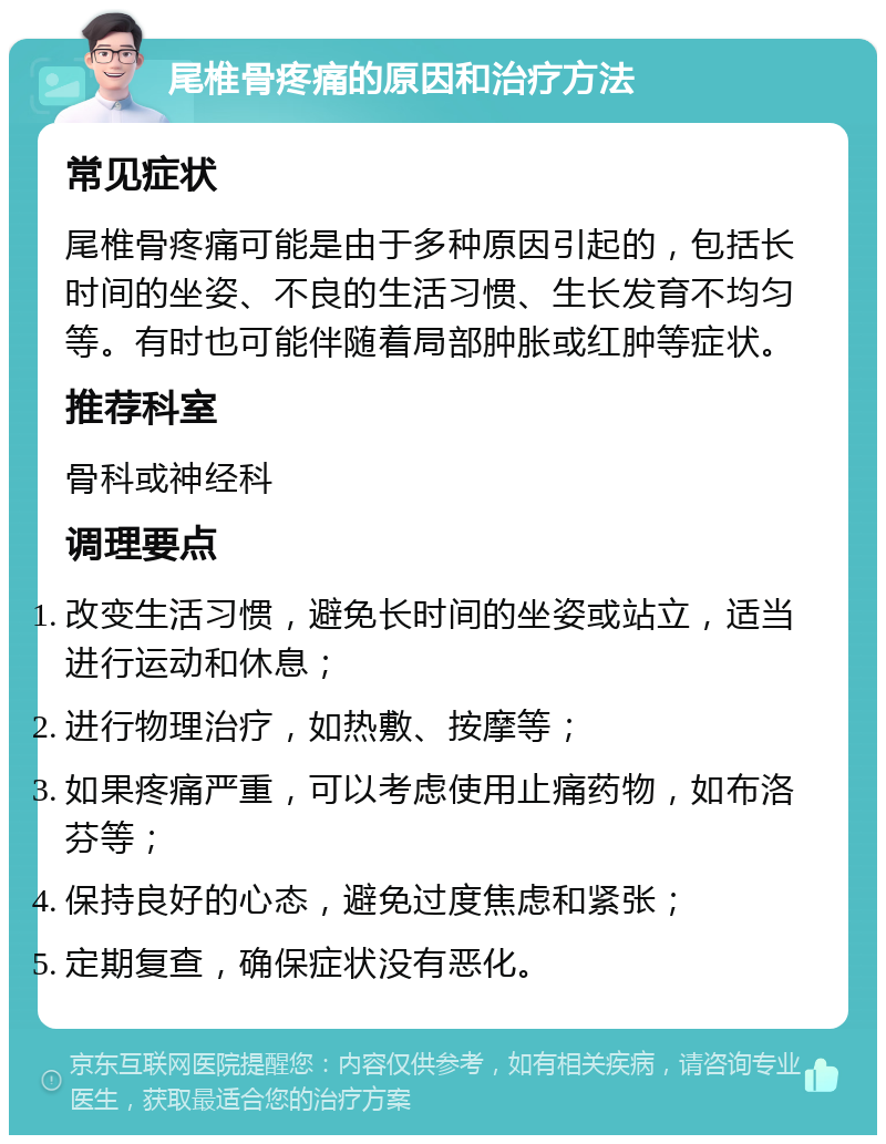 尾椎骨疼痛的原因和治疗方法 常见症状 尾椎骨疼痛可能是由于多种原因引起的，包括长时间的坐姿、不良的生活习惯、生长发育不均匀等。有时也可能伴随着局部肿胀或红肿等症状。 推荐科室 骨科或神经科 调理要点 改变生活习惯，避免长时间的坐姿或站立，适当进行运动和休息； 进行物理治疗，如热敷、按摩等； 如果疼痛严重，可以考虑使用止痛药物，如布洛芬等； 保持良好的心态，避免过度焦虑和紧张； 定期复查，确保症状没有恶化。