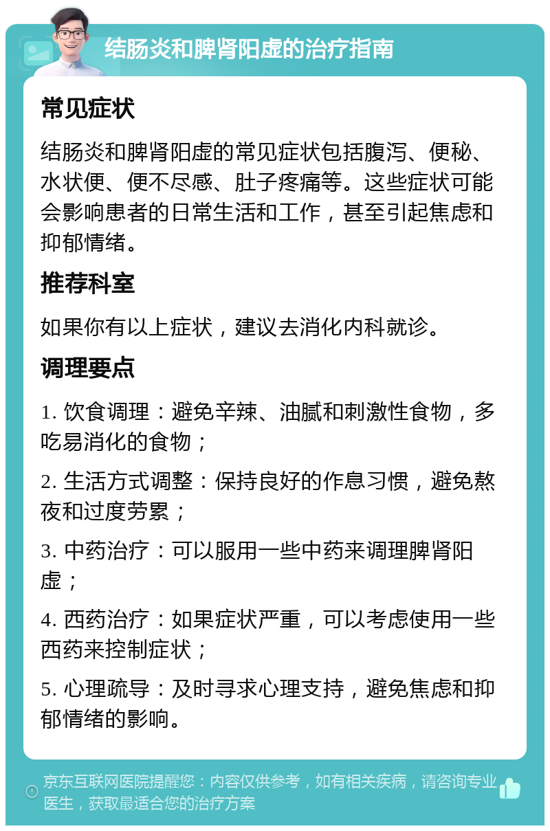 结肠炎和脾肾阳虚的治疗指南 常见症状 结肠炎和脾肾阳虚的常见症状包括腹泻、便秘、水状便、便不尽感、肚子疼痛等。这些症状可能会影响患者的日常生活和工作，甚至引起焦虑和抑郁情绪。 推荐科室 如果你有以上症状，建议去消化内科就诊。 调理要点 1. 饮食调理：避免辛辣、油腻和刺激性食物，多吃易消化的食物； 2. 生活方式调整：保持良好的作息习惯，避免熬夜和过度劳累； 3. 中药治疗：可以服用一些中药来调理脾肾阳虚； 4. 西药治疗：如果症状严重，可以考虑使用一些西药来控制症状； 5. 心理疏导：及时寻求心理支持，避免焦虑和抑郁情绪的影响。