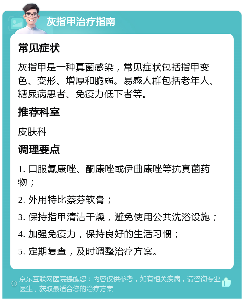 灰指甲治疗指南 常见症状 灰指甲是一种真菌感染，常见症状包括指甲变色、变形、增厚和脆弱。易感人群包括老年人、糖尿病患者、免疫力低下者等。 推荐科室 皮肤科 调理要点 1. 口服氟康唑、酮康唑或伊曲康唑等抗真菌药物； 2. 外用特比萘芬软膏； 3. 保持指甲清洁干燥，避免使用公共洗浴设施； 4. 加强免疫力，保持良好的生活习惯； 5. 定期复查，及时调整治疗方案。