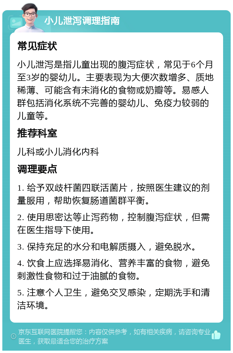 小儿泄泻调理指南 常见症状 小儿泄泻是指儿童出现的腹泻症状，常见于6个月至3岁的婴幼儿。主要表现为大便次数增多、质地稀薄、可能含有未消化的食物或奶瓣等。易感人群包括消化系统不完善的婴幼儿、免疫力较弱的儿童等。 推荐科室 儿科或小儿消化内科 调理要点 1. 给予双歧杆菌四联活菌片，按照医生建议的剂量服用，帮助恢复肠道菌群平衡。 2. 使用思密达等止泻药物，控制腹泻症状，但需在医生指导下使用。 3. 保持充足的水分和电解质摄入，避免脱水。 4. 饮食上应选择易消化、营养丰富的食物，避免刺激性食物和过于油腻的食物。 5. 注意个人卫生，避免交叉感染，定期洗手和清洁环境。