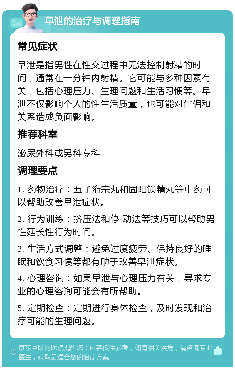 早泄的治疗与调理指南 常见症状 早泄是指男性在性交过程中无法控制射精的时间，通常在一分钟内射精。它可能与多种因素有关，包括心理压力、生理问题和生活习惯等。早泄不仅影响个人的性生活质量，也可能对伴侣和关系造成负面影响。 推荐科室 泌尿外科或男科专科 调理要点 1. 药物治疗：五子洐宗丸和固阳锁精丸等中药可以帮助改善早泄症状。 2. 行为训练：挤压法和停-动法等技巧可以帮助男性延长性行为时间。 3. 生活方式调整：避免过度疲劳、保持良好的睡眠和饮食习惯等都有助于改善早泄症状。 4. 心理咨询：如果早泄与心理压力有关，寻求专业的心理咨询可能会有所帮助。 5. 定期检查：定期进行身体检查，及时发现和治疗可能的生理问题。