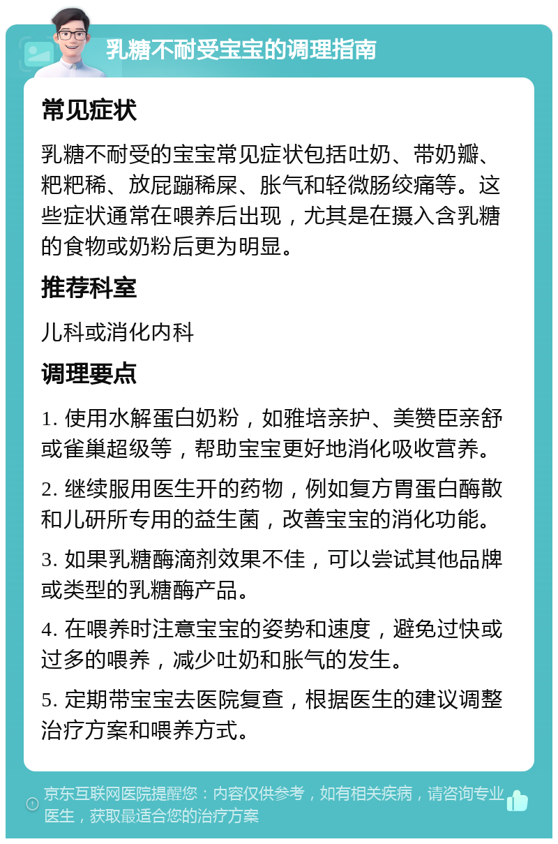 乳糖不耐受宝宝的调理指南 常见症状 乳糖不耐受的宝宝常见症状包括吐奶、带奶瓣、粑粑稀、放屁蹦稀屎、胀气和轻微肠绞痛等。这些症状通常在喂养后出现，尤其是在摄入含乳糖的食物或奶粉后更为明显。 推荐科室 儿科或消化内科 调理要点 1. 使用水解蛋白奶粉，如雅培亲护、美赞臣亲舒或雀巢超级等，帮助宝宝更好地消化吸收营养。 2. 继续服用医生开的药物，例如复方胃蛋白酶散和儿研所专用的益生菌，改善宝宝的消化功能。 3. 如果乳糖酶滴剂效果不佳，可以尝试其他品牌或类型的乳糖酶产品。 4. 在喂养时注意宝宝的姿势和速度，避免过快或过多的喂养，减少吐奶和胀气的发生。 5. 定期带宝宝去医院复查，根据医生的建议调整治疗方案和喂养方式。