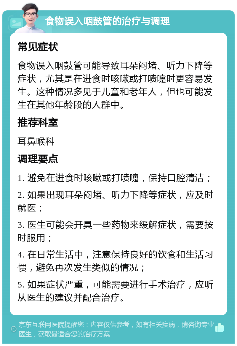 食物误入咽鼓管的治疗与调理 常见症状 食物误入咽鼓管可能导致耳朵闷堵、听力下降等症状，尤其是在进食时咳嗽或打喷嚏时更容易发生。这种情况多见于儿童和老年人，但也可能发生在其他年龄段的人群中。 推荐科室 耳鼻喉科 调理要点 1. 避免在进食时咳嗽或打喷嚏，保持口腔清洁； 2. 如果出现耳朵闷堵、听力下降等症状，应及时就医； 3. 医生可能会开具一些药物来缓解症状，需要按时服用； 4. 在日常生活中，注意保持良好的饮食和生活习惯，避免再次发生类似的情况； 5. 如果症状严重，可能需要进行手术治疗，应听从医生的建议并配合治疗。