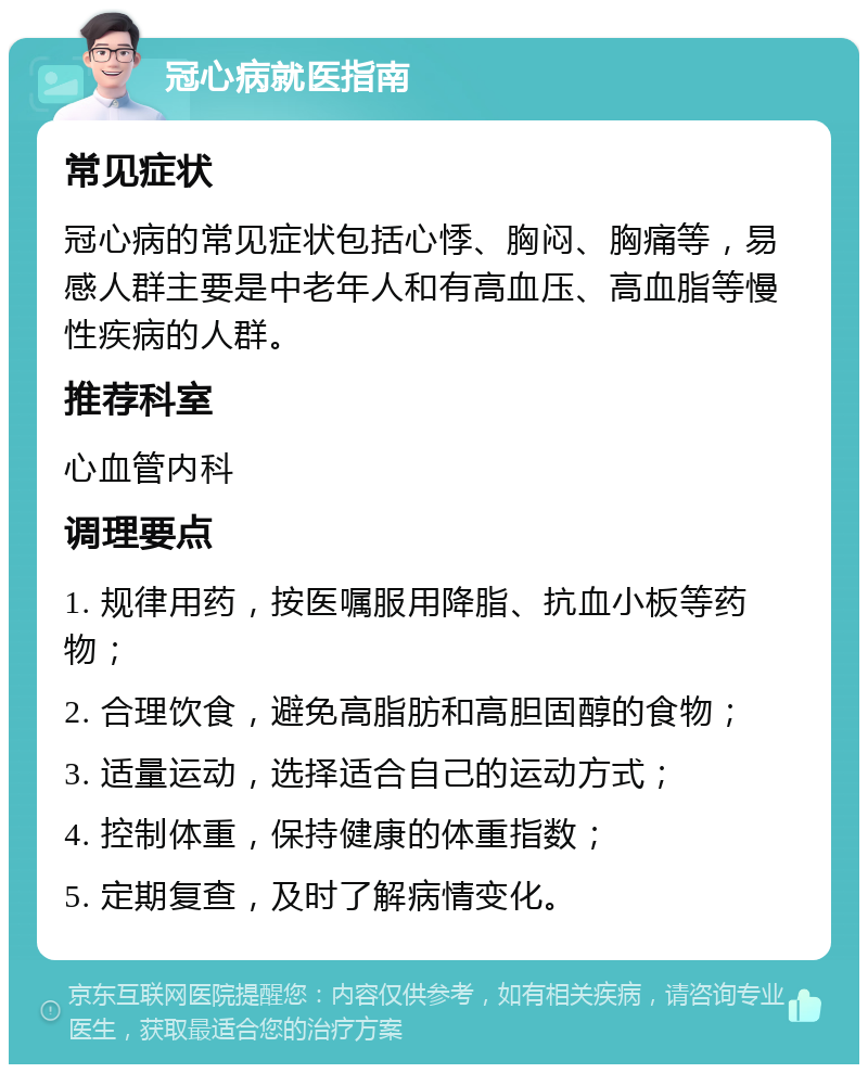 冠心病就医指南 常见症状 冠心病的常见症状包括心悸、胸闷、胸痛等，易感人群主要是中老年人和有高血压、高血脂等慢性疾病的人群。 推荐科室 心血管内科 调理要点 1. 规律用药，按医嘱服用降脂、抗血小板等药物； 2. 合理饮食，避免高脂肪和高胆固醇的食物； 3. 适量运动，选择适合自己的运动方式； 4. 控制体重，保持健康的体重指数； 5. 定期复查，及时了解病情变化。