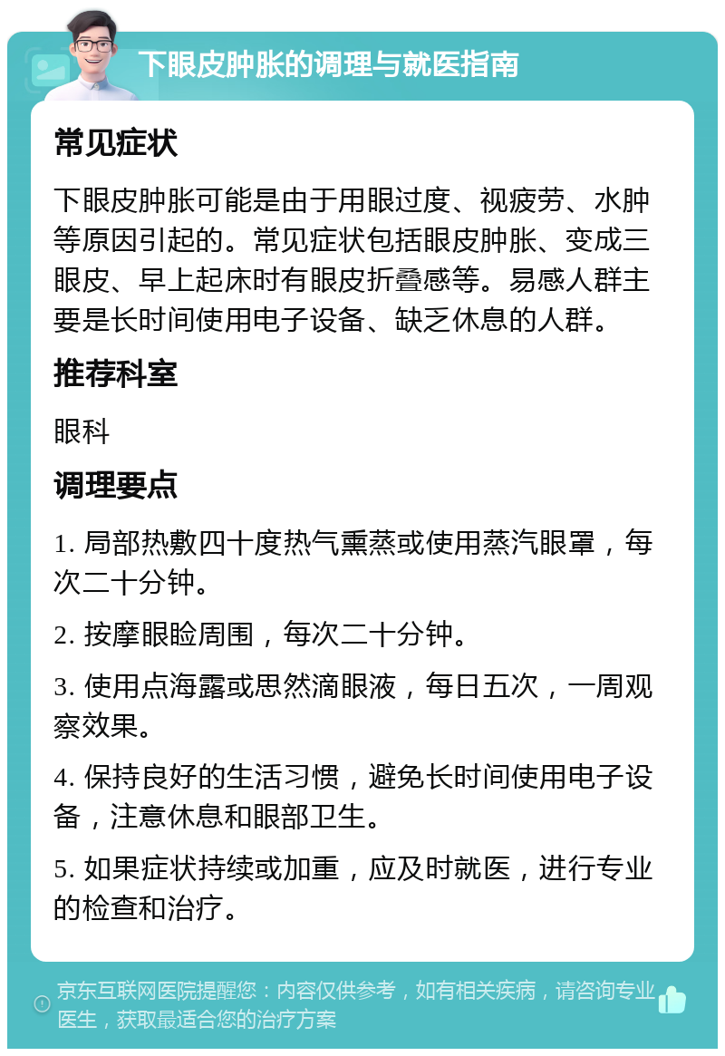 下眼皮肿胀的调理与就医指南 常见症状 下眼皮肿胀可能是由于用眼过度、视疲劳、水肿等原因引起的。常见症状包括眼皮肿胀、变成三眼皮、早上起床时有眼皮折叠感等。易感人群主要是长时间使用电子设备、缺乏休息的人群。 推荐科室 眼科 调理要点 1. 局部热敷四十度热气熏蒸或使用蒸汽眼罩，每次二十分钟。 2. 按摩眼睑周围，每次二十分钟。 3. 使用点海露或思然滴眼液，每日五次，一周观察效果。 4. 保持良好的生活习惯，避免长时间使用电子设备，注意休息和眼部卫生。 5. 如果症状持续或加重，应及时就医，进行专业的检查和治疗。