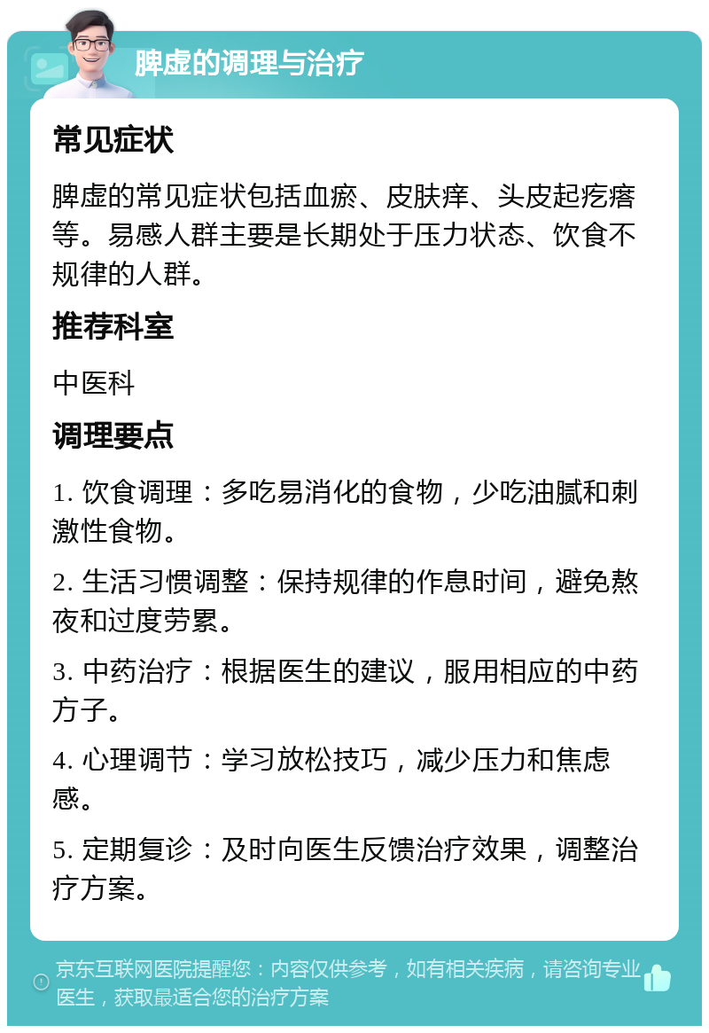 脾虚的调理与治疗 常见症状 脾虚的常见症状包括血瘀、皮肤痒、头皮起疙瘩等。易感人群主要是长期处于压力状态、饮食不规律的人群。 推荐科室 中医科 调理要点 1. 饮食调理：多吃易消化的食物，少吃油腻和刺激性食物。 2. 生活习惯调整：保持规律的作息时间，避免熬夜和过度劳累。 3. 中药治疗：根据医生的建议，服用相应的中药方子。 4. 心理调节：学习放松技巧，减少压力和焦虑感。 5. 定期复诊：及时向医生反馈治疗效果，调整治疗方案。