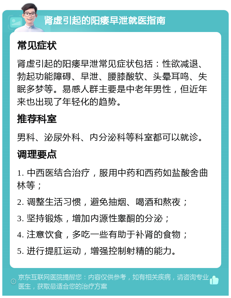 肾虚引起的阳痿早泄就医指南 常见症状 肾虚引起的阳痿早泄常见症状包括：性欲减退、勃起功能障碍、早泄、腰膝酸软、头晕耳鸣、失眠多梦等。易感人群主要是中老年男性，但近年来也出现了年轻化的趋势。 推荐科室 男科、泌尿外科、内分泌科等科室都可以就诊。 调理要点 1. 中西医结合治疗，服用中药和西药如盐酸舍曲林等； 2. 调整生活习惯，避免抽烟、喝酒和熬夜； 3. 坚持锻炼，增加内源性睾酮的分泌； 4. 注意饮食，多吃一些有助于补肾的食物； 5. 进行提肛运动，增强控制射精的能力。