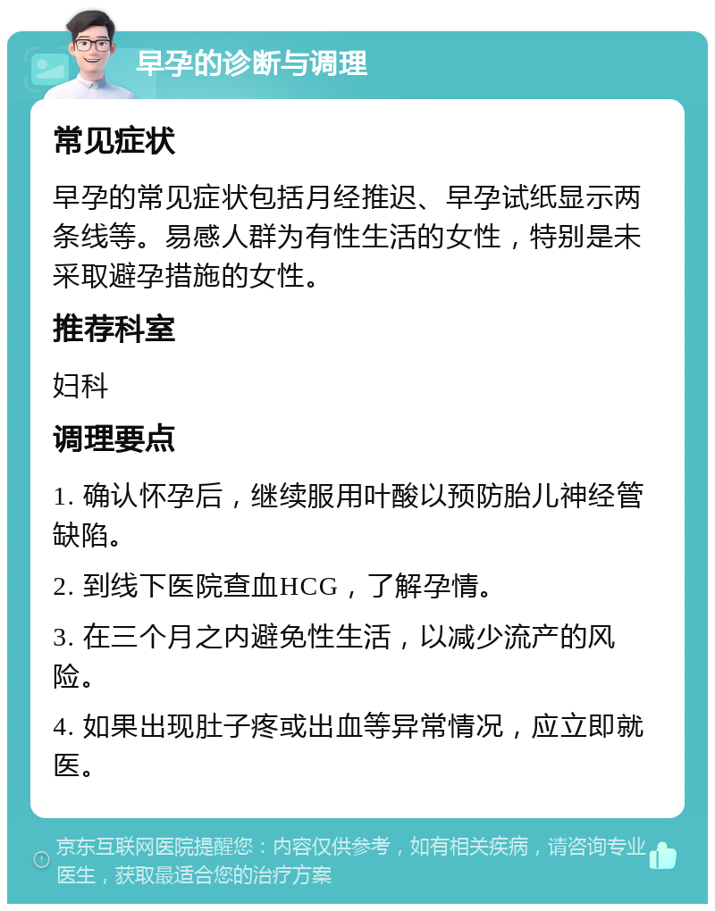 早孕的诊断与调理 常见症状 早孕的常见症状包括月经推迟、早孕试纸显示两条线等。易感人群为有性生活的女性，特别是未采取避孕措施的女性。 推荐科室 妇科 调理要点 1. 确认怀孕后，继续服用叶酸以预防胎儿神经管缺陷。 2. 到线下医院查血HCG，了解孕情。 3. 在三个月之内避免性生活，以减少流产的风险。 4. 如果出现肚子疼或出血等异常情况，应立即就医。