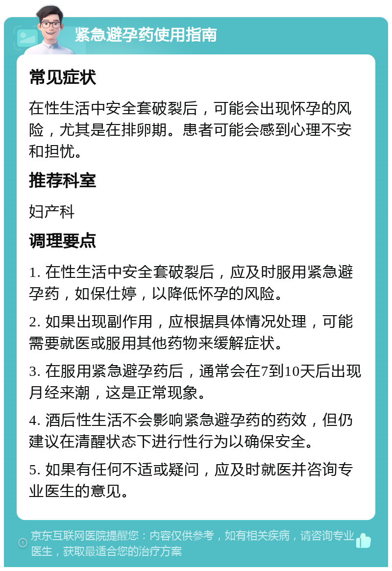 紧急避孕药使用指南 常见症状 在性生活中安全套破裂后，可能会出现怀孕的风险，尤其是在排卵期。患者可能会感到心理不安和担忧。 推荐科室 妇产科 调理要点 1. 在性生活中安全套破裂后，应及时服用紧急避孕药，如保仕婷，以降低怀孕的风险。 2. 如果出现副作用，应根据具体情况处理，可能需要就医或服用其他药物来缓解症状。 3. 在服用紧急避孕药后，通常会在7到10天后出现月经来潮，这是正常现象。 4. 酒后性生活不会影响紧急避孕药的药效，但仍建议在清醒状态下进行性行为以确保安全。 5. 如果有任何不适或疑问，应及时就医并咨询专业医生的意见。