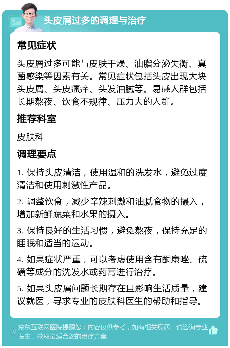 头皮屑过多的调理与治疗 常见症状 头皮屑过多可能与皮肤干燥、油脂分泌失衡、真菌感染等因素有关。常见症状包括头皮出现大块头皮屑、头皮瘙痒、头发油腻等。易感人群包括长期熬夜、饮食不规律、压力大的人群。 推荐科室 皮肤科 调理要点 1. 保持头皮清洁，使用温和的洗发水，避免过度清洁和使用刺激性产品。 2. 调整饮食，减少辛辣刺激和油腻食物的摄入，增加新鲜蔬菜和水果的摄入。 3. 保持良好的生活习惯，避免熬夜，保持充足的睡眠和适当的运动。 4. 如果症状严重，可以考虑使用含有酮康唑、硫磺等成分的洗发水或药膏进行治疗。 5. 如果头皮屑问题长期存在且影响生活质量，建议就医，寻求专业的皮肤科医生的帮助和指导。