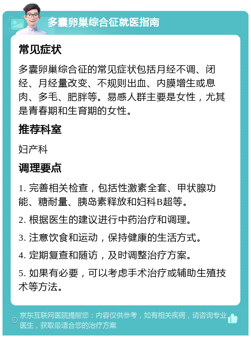 多囊卵巢综合征就医指南 常见症状 多囊卵巢综合征的常见症状包括月经不调、闭经、月经量改变、不规则出血、内膜增生或息肉、多毛、肥胖等。易感人群主要是女性，尤其是青春期和生育期的女性。 推荐科室 妇产科 调理要点 1. 完善相关检查，包括性激素全套、甲状腺功能、糖耐量、胰岛素释放和妇科B超等。 2. 根据医生的建议进行中药治疗和调理。 3. 注意饮食和运动，保持健康的生活方式。 4. 定期复查和随访，及时调整治疗方案。 5. 如果有必要，可以考虑手术治疗或辅助生殖技术等方法。